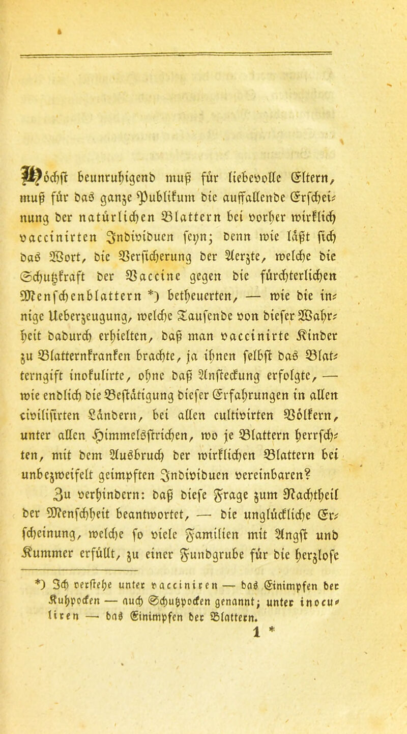 beuttruhigcnb muf für Itebeoolle (Eltern, ntup für bab ganje ^Publikum btc auffallcnbe (Erffei* nung bcr natürltf en 33lattern bet oorber ratrkltf vacctnxrten 3>nbitnbucn fet;n; benrt rate lapt ft cf) bad 3ßort, btc 23crfiferung ber Slerjte, raelcfje bte ©fugfraft ber SSacctne gegen bte fürchterlichen 9ftcnff enblattern *) befeuerten, — rate bte int nige Ueberjeugung, weife Staufenbe öon btefer2öcfr* heit baburf erhielten, bap man oaccinirte ^tnber §u (Blatternfranken brachte, ja ihnen felbft ba£ 33lat* terngift tnofultrte, ohne bap 2lnfieckung erfolgte, — rate enblif bte (Betätigung btefer (Erfahrungen in allen cimlifirten Sdnbertt, bei allen cultiotrten Golfern, unter allen >!pimmelöftrtf en, rao je (Blattern ftetrff* ten, mit bem 2lu6bruf ber ratrkltfen (Blattern bei unbejraeifelt geimpften ^nbimbuen oereinbaren? 3u oerhinbern: bap btefe §rage §um Raffet! ber 9J?enffhett beantwortet, — bte unglückliche (Er* ffeinung, weife fo mcle gamiltcn mit (Jlngft unb Kummer erfüllt, ju einer ^uitbgrube für bte herjlofe *) 3f oerfref)e unter nacciniren — ba$ ©nimpfen ber Äuhpocfen — auef) @d)u&pocfen genannt; unter inocu* Hren — ba$ ©nimpfen ber (Blattern. 1 *