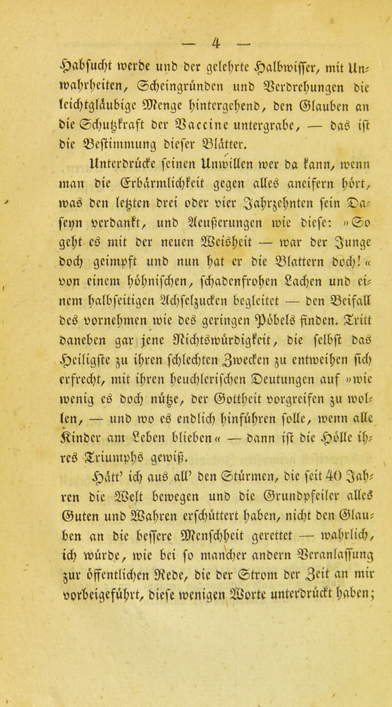 #abfucht werbe unb ber gelehrte Jfbalbwiffer, mit Um Wahrheiten, ©djeingränben unb 93crbrehungcn bic IcidUgldubigc 5D?cngc I;intcrgel;enb, ben ©lauben an bie ©dju^fraft ber Vaccine untergrabe, — baß tfl bic Q3efttmmung biefer 33ldtter. Untcrbrude feinen Unwillen wer ba fann, wenn man bie ©rbdrmlidjfeit gegen alleß aneifern Iwrt, waß beit lebten brei ober oier 3abr§ehnten fein £)a? fet;n oerbanft, unb 5lcufcrungcn wie biefe: »©o geht cß mit ber neuen Söctßheit — war ber 3»nge bod) geimpft unb nun hat er bie flattern bod;!« uon einem l;bl;nifd)en, fdjabenfrohen Sadjcn unb ei? nem halbfetten 2ld)fcl§udcn begleitet — ben Beifall beß vornehmen wie beß geringen ^Pobelß ftnben. Stritt baneben gar jene 3tfid)tßwürbigfcit, bte felbft baß .f)ciligfte §u ihren fchledjtcn 3wecfen §u entweihen fidj erfrecht, mit ihren heucl)lerifd)en ©eutungen auf »wie wenig cß boch nü^c, ber ©ottheit oorgretfen §u wol? len, — unb wo eß enblidh hinführen follc, wenn alle, ^tttber am Sebett blieben« — bann ifi bie Jpollc ify rcß SEriumph$ gewif. ^)dtt’ ich auß all’ ben ©turnten, bie feit 40 Sab' ren bic äßelt bewegen unb bie ©runbpfcilcr allcß ©uten unb Sahren erfchüttert haben, nicht ben ©lau? ben an bie belfere 9J?enfd)heit gerettet — wahrlich, id) würbe, wie bet fo ntandjer attbern SBeranlajfung jur öffentlichen 9^ebe, bic ber ©tront bei* 3eit an mir oprbeigeful;rt, biefe wenigen Sporte «ntetbrüdt haben;