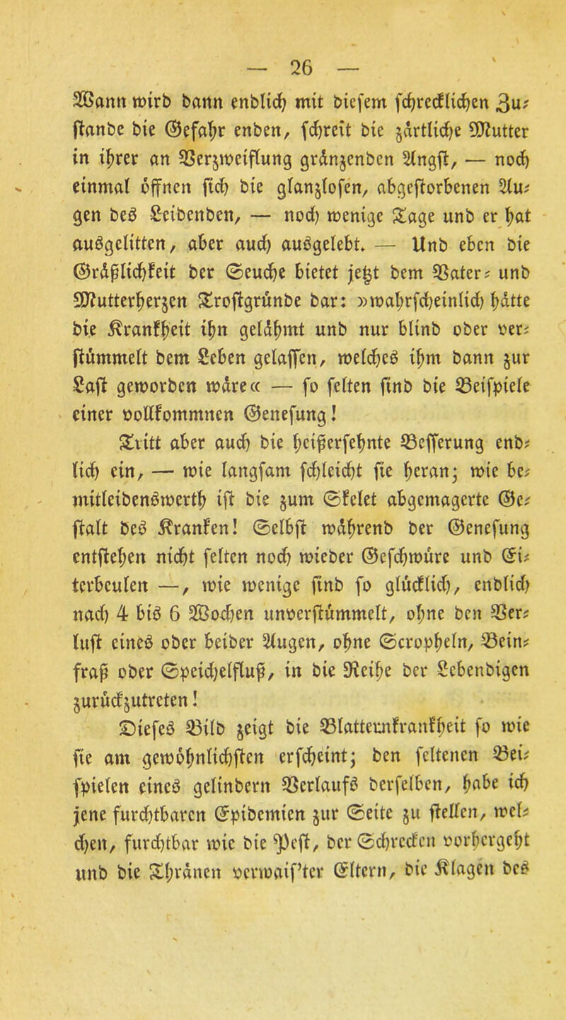 2öann wirb bann enblicb mit bicfem fcbrccflicben 3u; ftanbe bie ©efabr enben, fcbrett bte jdrtlicbe DJiutter in ihrer an 93er$wetflung grdnjcnbcn Slngfl:, — nod) einmal offnen ftd? bic glanjlofen, abgefforbenen 2lu; gen beö Seibcnben, — nod) wenige Sage unb er bat au^gelitten, aber aud) aubgelebt — Unb eben bte ©rdplicbfeit ber ©euebe bietet je|t bem 93ater; unb Sflutterberjen Sroffgrunbe bar: »wabrfcbetnlid) batte bte ^ranfbeit ibn geldbmt unb nur bltnb ober oer; ftummelt bem Seben gelaffen, weld)c£ tbm bann jur £aff geworben wäre« — fo feiten ftnb bie 23eifpiele einer oollfommncn ©ettefung! Statt aber aud) bte betperfebnte 93cfferung enb; lieb ein, — wie langfam fdffcidff fte betau* wie be? mttleibenöwertb tff bie §um ©feiet abgemagerte ©e; ftalt beö Traufen! ©elbff wdbrenb ber ©enefung entfieben ntebt feiten nod) wieber ©efdjwure unb ©t; terbeulen —, wie wenige ftnb fo glucflid), enblid) nad) 4 btö 6 SÖoeben unoerffummelt, ol;ne ben 33er? luft eines ober betber klugen, ohne ©cropbeln, 23etm frap ober ©peidjelfluf, in bie 3^cibe ber Sebenbtgen juvuef jutreten! ©iefeö 53tlb jeigt bie 33Iatteunfranfbeit fo wie fte am gewobnlicbffen erfdjetnt; ben fcltenen 23ei; fpielcn eincö geltnbcrn Verlaufe? betreiben, habe ieff jene furchtbaren ©pibemien jur ©eite ju ffellcit, mb eben, furchtbar wie bie ^)ejt, ber ©cbrccfcn »orbergebt unb bie Sbvdncn oerwatf’ter ©Itcrn, bie Klagen be£