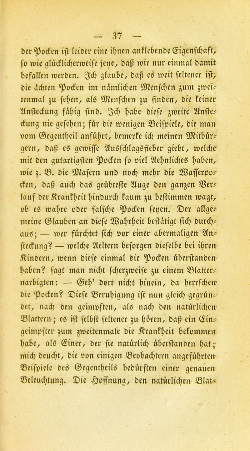 bereden ift leiber eine ihnen anflcbenbc ©igcnfdjaff, fo wie glüdltdjerwcife jene, bap wir nur einmal bamit befallen werben. 3d& glaube, bap e6 weit feltcner ift, bie ddjten *poden im ndmlidjen 9ftenfcbcn junt jwei? tcnmal §u [eben, alb ÜJtenfdjen §u ftnbcn, bie feiner 2lnftcdung fähig finb. 3>d) b^e biefe §weite 2frtfte? düng nie gefeben; für bie wenigen Beifpicle, bie matt vom ©egentbeil anfüf;rt, bemerfe id) meinen 50?itbür^ gern, bafi c3 gewtffe 2luöfd)lag$fteber grebt, weldjc- mit ben gutartigsten ^Poden fo viel 5lel;nlidje3 b^en, wte 5. 35. bie SÖtafern unb noch mehr bie Söafferpo? den, bap aud) baö geübtefte 2luge ben ganzen Ber? lauf ber ^ranfbeit binburch faum $u befHmmen wagt, ob e3 wahre ober falfche ^oden fepen. Ser allge? meine ©lauben an biefe 2öaS>rbeit betätigt fid) burch? au$; — wer fürchtet fich vor einer abermaligen 2ln? ftedung? — weldje Leitern beforgen biefelbe bei il;ren ^inbern, wenn biefe einmal bie ^Poden überftanben haben? fagt man nid)t fd)er§wetfe 51t einem Blatter? narbtgten: — ©eb’ bort nid)t hinein, ba f>errfcf>e«' bie ^poden? Siefe Beruhigung ift nun gleich gegrün?- bet, nach ben geimpften, alä nad) ben natürlichen- Blattern ; e$ ift felbft feltener §u hören, bap ein ©in? geimpfter jum gwcitenmale bie 5?ranfbeit befommett habe, alä ©tner, ber fie natürlich überftanben ^at ;* mid) beucht, bie von einigen Beobadjtern angeführtem Beifpicle be$ ©egentbeilö bebürften einer genauen Beleuchtung. Sic Hoffnung, ben natürlichen Blat*