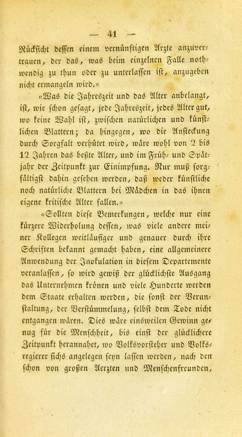 gftörffwfjt beßcn einem vernünftigen 3(r$te an§uver; trauen, bcr batf, maö beim einzelnen $atfe noth* menbig 511 tfmn ober ju unterlaßen iß, anjugebcn nicht ermangeln mirb.» «2Baö bie Safmeöjeit unb baä 5Xlter anbelangt, iß, mie fdjon gefagt, jebe Sahreäjeit, jcbeä Rittergut, mo feine 2ßal;l iß, jmifchen natürlichen unb funß; lidjen ^Blattern; ba hingegen, 100 bie Slnßecfung burd) (Sorgfalt verhütet mirb, märe mol;l von 2 bis 12 fahren baö beßte Filter, unb im $rüh? unb ©pdt? jal;r ber .ßettpunft jur (Einimpfung. ßtur muß forg? fdltigß bahin gefeßen merben, baß mebcr fünßlicbe nod) natürliche 23lattern bei Mbchen in baS ihnen eigene frttißhe 2llter fallen.» «©ollten biefe 33emerfungen, melche nur eine fürjere SBiberfmlung beßen, maS viele anbere mei? ner Kollegen meitldußger unb genauer burch ih*e ©chriften befannt gemacht Imben, eine allgemeinere Slnmenbung ber ^nof'ulation in btefent ©epartemente veranlaßen, fo mirb gemtß ber glüdflidhße 2lu3gang bas Unternehmen fronen unb viele Jpunberte merben bem ©taate erhalten merben, bie fonß ber 2$erun? ßaltung, ber 93erßümmelung, felbß bem £obe nid)t entgangen mdren. £)ieö mdre cinSmcilcn ©eminn ge/ nug für bie 9Jfenfd)heit, biö einß bcr glücflichcre 3eitpunft hcrannal;ct, mo SßolfSvorßeher unb 93olf3/ regieret ßdjö angelegen fcpn laßen merben, nad) ben fchon von großen Siebten unb 5Drfenfd)cnfrcunben,