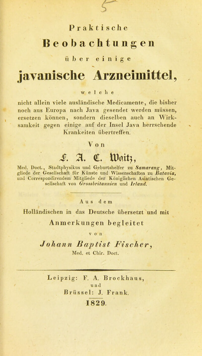 sr Praktische Beobachtungen über einige j avanische Arzneimittel, welche nicht allein viele ausländische Medicamente, die bisher noch aus Europa nach Java gesendet werden müssen, ersetzen können, sondern dieselben auch an Wirk- samkeit gegen einige auf der Insel Java herrschende Krankeiten übertreffen. V o n S. a. C. ÜJmtj, Med. Doct., Stadtphysikus und Geburtshelfer zu Samarang, Mit- gliede der Gesellschaft für Künste und Wissenschaften zu Batavia, und Correspondirendem Mitgliede der Königlichen Asiatischen Ge- sellschaft von Grossbritaimien und Irland. Aus dem Holländischen in das Deutsche übersetzt und mit Anmerkungen begleitet von Johann Baptist Fischer, Med. et Chir. Doct. Leipzig: F. A. Brockhaus, und Brüssel: J. Frank. 1829.