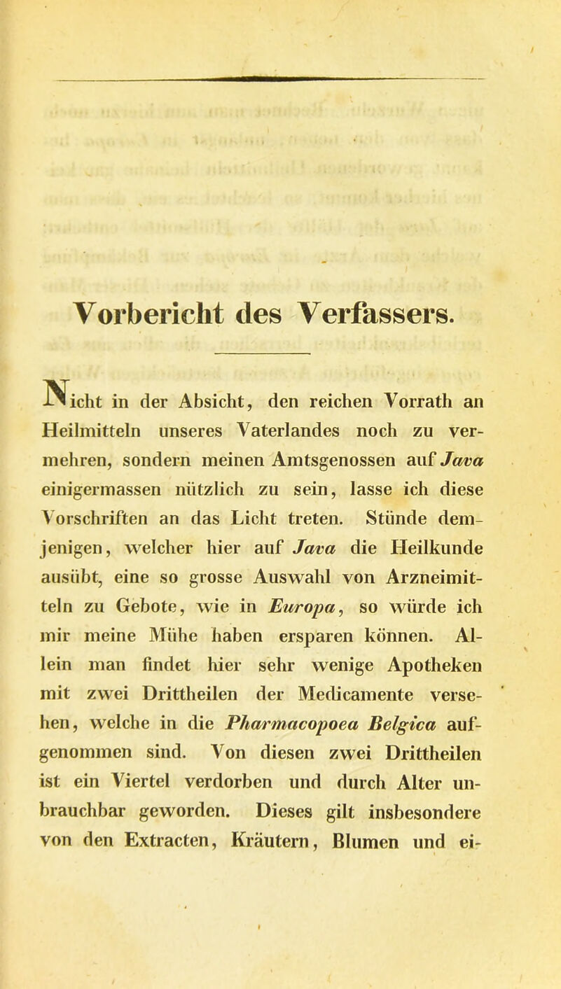 Vorbericlit des Verfassers. Nicht in der Absicht, den reichen Vorrath an Heilmitteln unseres Vaterlandes noch zu ver- mehren, sondern meinen Amtsgenossen auf Java einigermassen nützlich zu sein, lasse ich diese Vorschriften an das Licht treten. Stünde dem- jenigen, welcher hier auf Java die Heilkunde ausübt, eine so grosse Auswahl von Arzneimit- teln zu Gebote, wie in Europa, so würde ich mir meine Mühe haben ersparen können. Al- lein man findet liier sehr wenige Apotheken mit zwei Drittheilen der Medicamente verse- hen, welche in die Pharmacopoea Belgica auf- genommen sind. Von diesen zwei Drittheilen ist ein Viertel verdorben und durch Alter un- brauchbar geworden. Dieses gilt insbesondere von den Extracten, Kräutern, Blumen und ei-