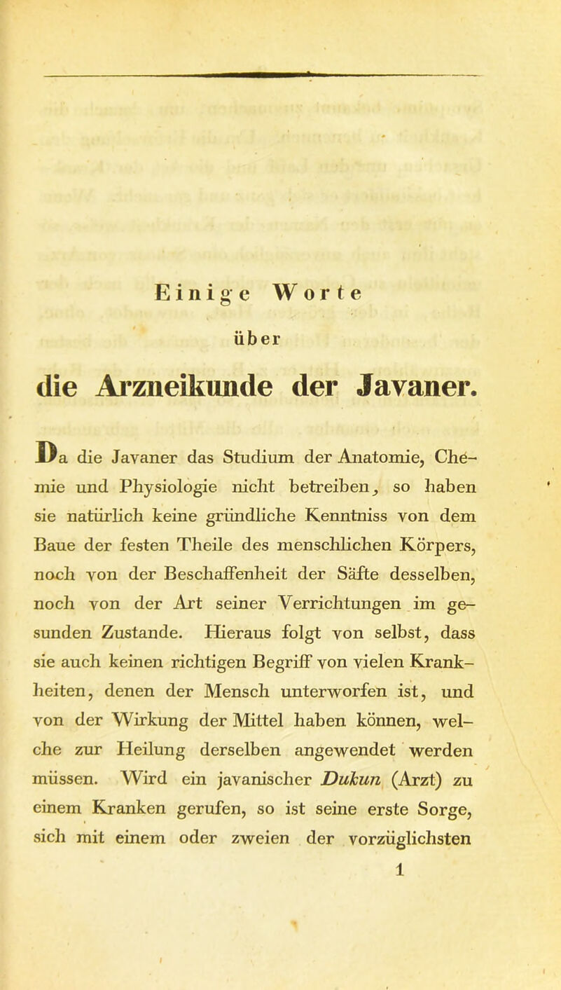 Einige Worte über die Arzneikunde der Javaner. Da die Javaner das Studium der Anatomie, Che- mie und Physiologie nicht betreiben^ so haben sie natürlich keine gründliche Kenntniss von dem Baue der festen Theile des menschlichen Körpers, noch von der Beschaffenheit der Säfte desselben, noch von der Art seiner Verrichtungen im ge- sunden Zustande. Hieraus folgt von selbst, dass sie auch keinen richtigen Begriff von vielen Krank- heiten, denen der Mensch unterworfen ist, und von der Wirkung der Mittel haben können, wel- che zur Heilung derselben angewendet werden müssen. Wird ein javanischer DuJcun (Arzt) zu einem Kranken gerufen, so ist seine erste Sorge, sich mit einem oder zweien der vorzüglichsten 1