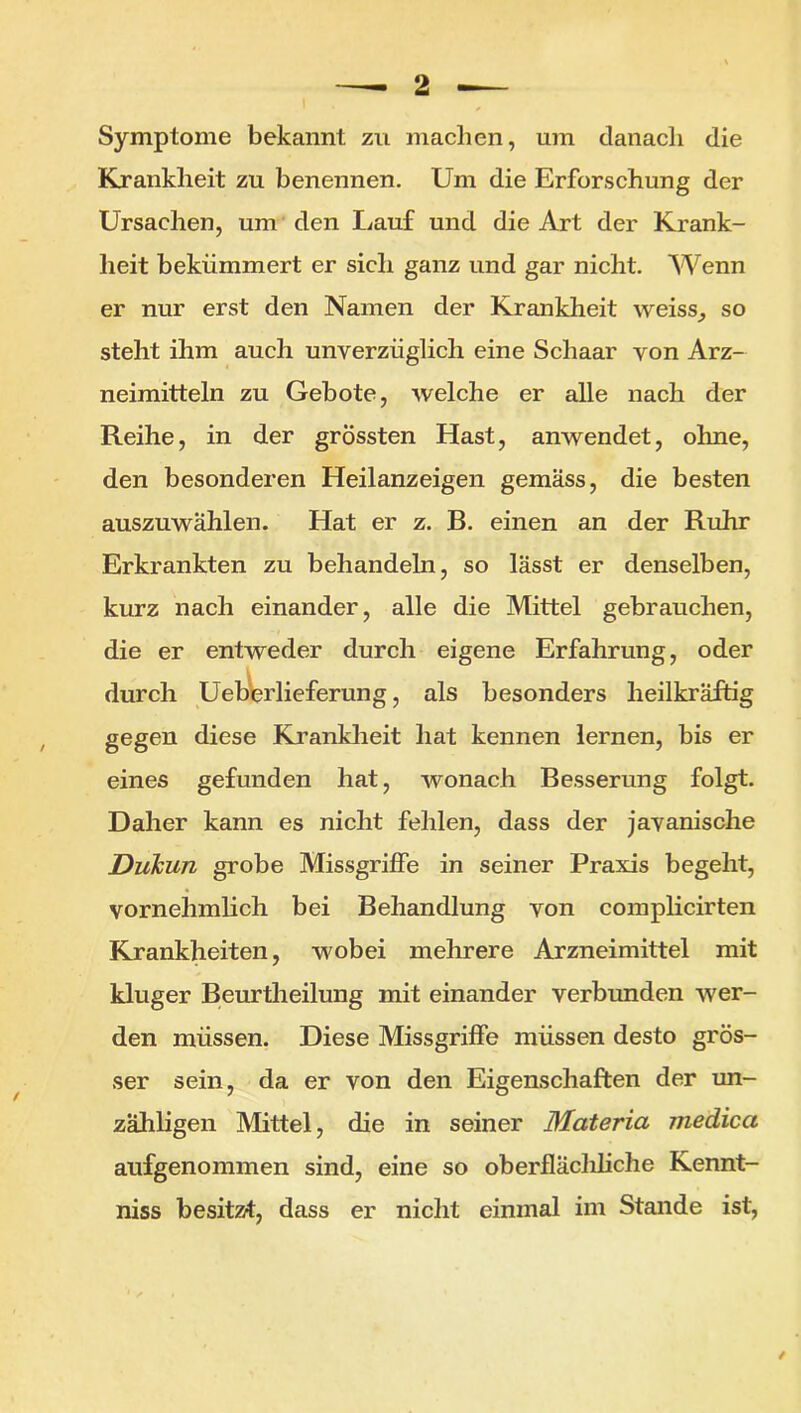 Symptome bekannt zu machen, um danach die Krankheit zu benennen. Um die Erforschung der Ursachen, um den Lauf und die Art der Krank- heit bekümmert er sich ganz und gar nicht. Wenn er nur erst den Namen der Krankheit weiss, so steht ihm auch unverzüglich eine Schaar von Arz- neimitteln zu Gebote, welche er alle nach der Reihe, in der grössten Hast, anwendet, ohne, den besonderen Heilanzeigen gemäss, die besten auszuwählen. Hat er z. B. einen an der Ruhr Erkrankten zu behandehi, so lässt er denselben, kurz nach einander, alle die Mittel gebrauchen, die er entweder durch eigene Erfahrung, oder durch Ueberlieferung, als besonders heilkräftig gegen diese Krankheit hat kennen lernen, bis er eines gefunden hat, wonach Besserung folgt. Daher kann es nicht fehlen, dass der javanische Dukun grobe Missgriffe in seiner Praxis begeht, vornehmlich bei Behandlung von complicirten Krankheiten, wobei mehrere Arzneimittel mit kluger Beurtheilung mit einander verbunden wer- den müssen. Diese Missgriffe müssen desto grös- ser sein, da er von den Eigenschaften der un- zähligen Mittel, die in seiner Materia medica aufgenommen sind, eine so oberfläcliliche Kennt- niss besitzt, dass er nicht einmal im Stande ist, /