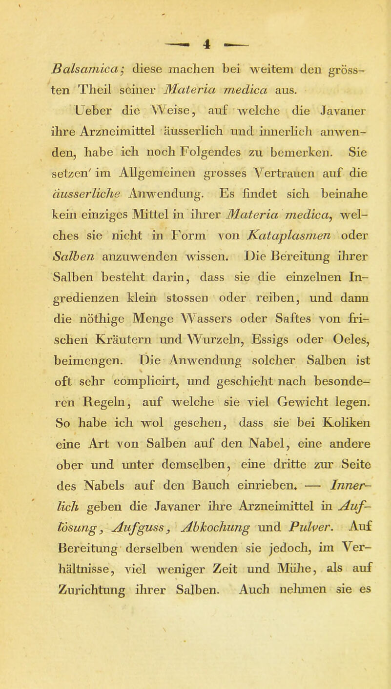 Balsamica; diese machen bei weitem den gröss- ten Theil seiner Materia medica aus. lieber die Weise, auf welche die Javaner ihre Arzneimittel äüsserlich und innerlich anwen- den, habe ich noch Folgendes zu bemerken. Sie setzen' im Allgemeinen grosses Vertrauen auf die äusserliche Anwendung. Es findet sich beinahe kein einziges Mittel in ihrer Materia medica, wel- ches sie nicht in Form von Kcitaplasmen oder Salben anzuwenden wissen. Die Bereitung ihrer Salben besteht darin, dass sie die einzelnen In- gredienzen klein stossen oder reiben, und dann die nöthige Menge Wassers oder Saftes von fri- schen Kräutern und Wurzeln, Essigs oder Oeles, beimengen. Die Anwendung solcher Salben ist oft sehr complicirt, und geschieht nach besonde- ren Regeln, auf welche sie viel Gewicht legen. So habe ich wol gesehen, dass sie bei Koliken eine Art von Salben auf den Nabel, eine andere ober und unter demselben, eine dritte zur Seite des Nabels auf den Bauch einrieben. — Inner- lich geben die Javaner ihre Arzneimittel in Auf- lösung, Aufguss, Abkochung und Pulver. Auf Bereitung derselben wenden sie jedoch, im Ver- hältnisse, viel weniger Zeit und Midie, als auf Zurichtung ihrer Salben. Auch nelunen sie es