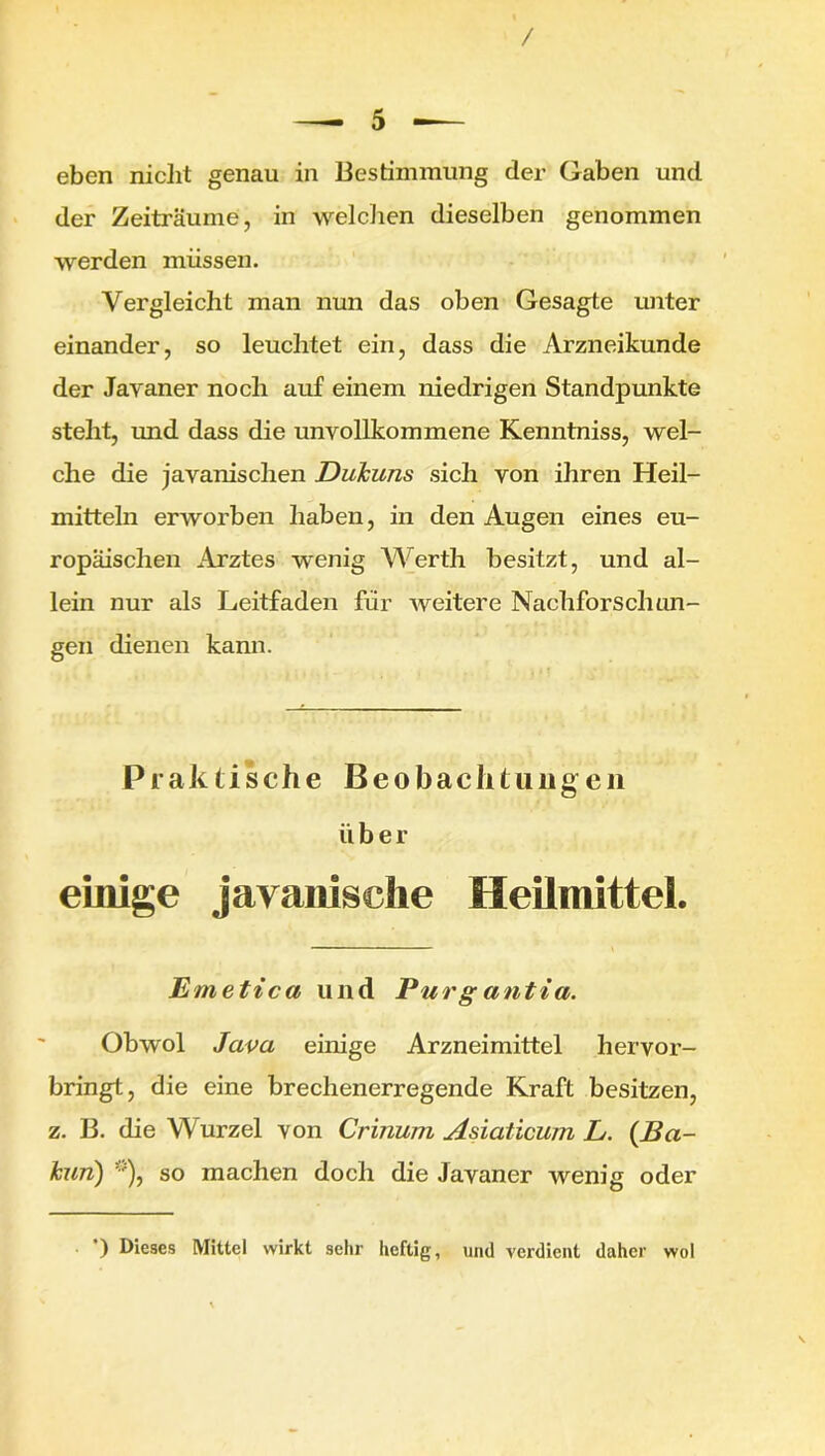 eben nicht genau in Bestimmung der Gaben und der Zeiträume, in welchen dieselben genommen werden müssen. Vergleicht man nun das oben Gesagte unter einander, so leuchtet ein, dass die Arzneikunde der Javaner noch auf einem niedrigen Standpunkte steht, imd dass die unvollkommene Kenntniss, wel- che die javanischen Dukuns sich von ihren Heil- mitteln erworben haben, in den Augen eines eu- ropäischen Arztes wenig Werth besitzt, und al- lein nur als Leitfaden für weitere Nachforschun- gen dienen kann. Praktische Beobachtungen über einige javanische Heilmittel. Emetica und Pur g antia. Obwol Java einige Arzneimittel hervor- bringt, die eine brechenerregende Kraft besitzen, z. B. die Wurzel von Crinum Asiaticum L. (Ba- kun) *), so machen doch die Javaner wenig oder ) Dieses Mittel wirkt sehr heftig, und verdient daher wol