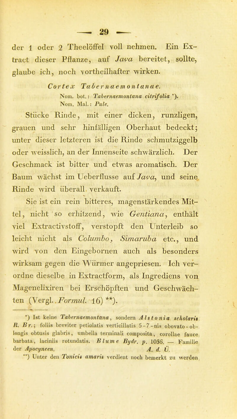 traet dieser Pllanze, auf Java bereitet, sollte, glaube ich, noch vortheilhafter wirken. Co r tex Tab er na e m o n tan a e. Nom. bot.: Tabernaemontana citrifolia *). Nom. Mal.: Pule. Stücke Rinde, mit einer dicken, runzligen, grauen und sehr hinfälligen Oberhaut bedeckt; unter dieser letzteren ist die Rinde schmutziggelb oder weisslich, an der Innenseite schwärzlich. Der Geschmack ist bitter und etwas aromatisch. Der Baum wächst im Ueberflusse auf Java, und seine Rinde wird überall verkauft. Sie ist ein rein bitteres, magenstärkendes Mit- tel, nicht so erhitzend, wie Gentiana, enthält viel Extractivstoff, verstopft den Unterleib so leicht nicht als Columbo, Simaruba etc., und wird von den Eingebornen auch als besonders wirksam gegen die Würmer angepriesen. Ich ver- ordne dieselbe in Extractform, als Ingrediens von Magenelixiren bei Erschöpften und Geschwäch- ten (Vergl..Formul. ±6)**). ’) Ist keine Tabernaemontana, sondern Als to nia scholarit R. Br.; foliis breviter petiolatis verticillatis 5-7-nis obovato-ob- longis obtusis glabris, uinbella terminali composita, corollae fauce barbata, laciniis rotundatis. Blume Bydr. p. 1036. — Familie der Apocyneen. A. d. Ü. ”) Unter den Tonicis amaris verdient noch bemerkt zu werden I