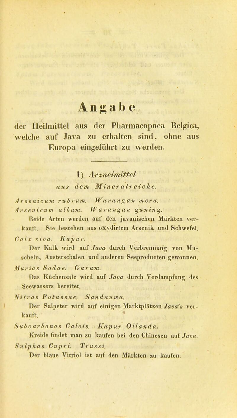 Angabe der Heilmittel aus der Pharmacopoea Belgica, welche auf Java zu erhalten sind, ohne aus Europa eingeführt zu werden. 1) Arzneimittel aus dem Mineralreiche. Arsenicum rubrum. IVarangun mera. Ar senicum alb um. Warangan gunin g. Beide Arten werden auf den javanischen Märkten ver- kauft. Sie bestehen aus oxydirtem Arsenik und Schwefel. Calx viva. Kap u r. Der Kalk wird auf Java durch Verbrennung von Mu- scheln, Austerschalen und anderen Seeproducten gewonnen. MuriUs Sodae. Garam. Das Küchensalz wird auf Java durch Verdampfung des Seewassers bereitet. Nilras Potassae. Sandauwa. Der Salpeter wird auf einigen Marktplätzen Java’s ver- kauft. Subcarbonas Calcis. Kapur Ollanda. Kreide findet man zu kaufen bei den Chinesen auf Java. Sulplias Cupri. Trussi. Der blaue Vitriol ist auf den Märkten zu kaufen.