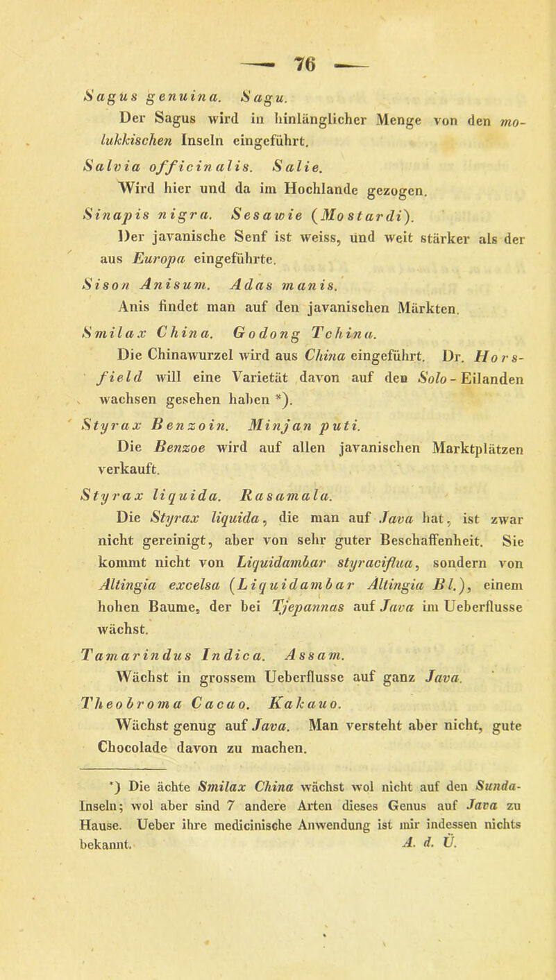 S agus g enuina. Sagu. Der Sagus wird in hinlänglicher Menge von den mo- luklcischen Inseln eingeführt. Salvia officinalis. Salie. Wird hier und da im Hochlande gezogen. Sinapis nigra. Sesawie (Mo stardi). Der javanische Senf ist weiss, und weit stärker als der aus Europa eingeführte. Sison Anis um. Adas manis. Anis findet man auf den javanischen Märkten. Smilax China. G odong Tchina. Die Chinawurzel wird aus China eingeführt. Dr. Hors- field will eine Varietät davon auf den Solo - Eilanden wachsen gesehen haben *). S tyrax B enzoi n. M i nj an put i. Die Benzoe wird auf allen javanischen Marktplätzen verkauft. Styrax liquida. Rasamala. Die Styrax liquida, die man auf Java hat, ist zwar nicht gereinigt, aber von sehr guter Beschaffenheit. Sie kommt nicht von Liquidamhar styraciflua, sondern von Altingia excelsa (Liquidamhar Ältingia Bl.), einem hohen Baume, der bei Tjepannas auf Java im Ueberflusse wächst. Tamarin dus In die a. Assam. Wächst in grossem Ueberflusse auf ganz Java. Theobroma Cacao. Kak au o. Wächst genug auf Java. Man versteht aber nicht, gute Chocolade davon zu machen. *) Die ächte Smilax China wächst wol nicht auf den Sunda- Inseln; wol aber sind 7 andere Arten dieses Genus auf Java zu Hause. Ueber ihre medicinische Anwendung ist mir indessen nichts bekannt. A- d. U.