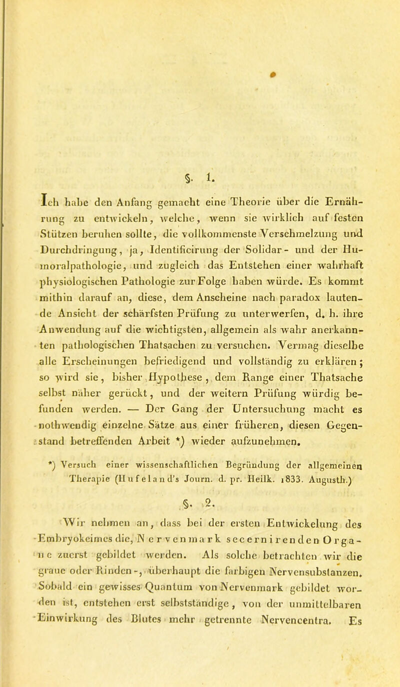 Ich habe den Anfang gemacht eine Theorie über die Ernäh- rung zu entwickeln, welche, wenn sie wirklich auf festen Stützen beruhen sollte, die vollkommenste Verschmelzung und Durchdringung, ja, Identificirung der Solidar- und der Hu- moralpathologie, und zugleich das Entstehen einer wahrhaft physiologischen Pathologie zur Folge haben würde. Es kommt mithin darauf an, diese, dem Anscheine nach paradox lauten- de Ansicht der schärfsten Prüfung zu unterwerfen, d. h. ihre Anwendung auf die wichtigsten, allgemein als wahr anerkann- ten pathologischen Thatsachen zu versuchen. Vermag dieselbe alle Erscheinungen befriedigend und vollständig zu erklären; so wird sie, bisher Hypothese, dem Range einer Thatsache selbst näher gerückt, und der weitern Prüfung würdig be- funden werden. — Der Gang der Untersuchung macht es nolhwendig einzelne Sätze aus einer früheren, diesen Gegen- stand betreffenden Arbeit *) wieder aufzunehmen. *) Versuch einer wissenschaftlichen Begründung der allgemeinen Therapie (Hufeland’s Journ. d. pr. Ileilk. 1833. Augusth.) §. 2. Wir nehmen an, dass bei der ersten Entwickelung des Embryokeimes die, IN ervenmark secernirenden Orga- ne zuerst gebildet werden. Als solche betrachten wir die graue oder Rindenüberhaupt die farbigen Nervensubslanzen. Sobald ein gewisses Quantum von INervenmark gebildet wor- den ist, entstehen erst selbstständige , von der unmittelbaren Einwirkung des Blutes mehr getrennte Nervencentra. Es