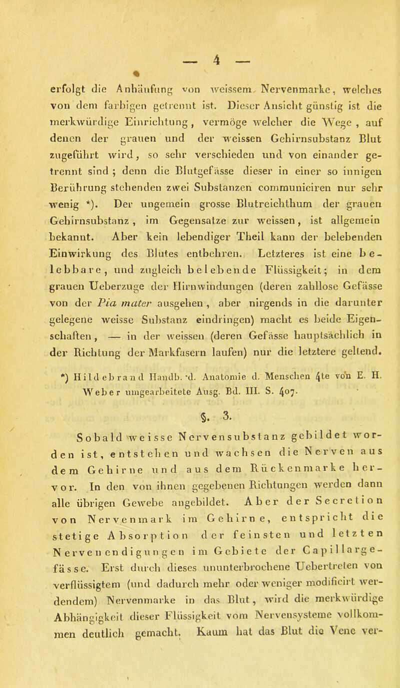 erfolgt die Anhäufung von weissem, Nervenmarkc, welches von dem farbigen getrennt ist. Dieser Ansicht günstig ist die merkwürdige Einrichtung , vermöge welcher die Wege , auf denen der grauen und der weissen Gchirnsubstanz Blut zugeführt wird, so sehr verschieden und von einander ge- trennt sind ; denn die Blutgefässe dieser in einer so innigen Berührung stehenden zwei Substanzen communiciren nur sehr wenig *). Der ungemein grosse Blutreichthum der grauen Gehirnsubstanz , im Gegensätze zur weissen, ist allgemein bekannt. Aber kein lebendiger Theil kann der belebenden Einwirkung des Blutes entbehren. Letzteres ist eine be- lebbare, und zugleich belebende Flüssigkeit; in dem grauen Ueberzuge der Hirnwindungen (deren zahllose Gefässe von der Pia mater ausgehen , aber nirgends in die darunter gelegene weisse Substanz eindringen) macht es beide Eigen- schaften , — in der weissen (deren Gefässe hauptsächlich in der Richtung der Markfasern laufen) nur die letztere gellend. *) Hildebrand Ilandb. *d. Anatomie d. Menschen 4te vo'n E. H. Weber umgearbeitete Ausg. Bd. III. S. 4°7- §. 3. Sobald 'weisse Nerven Substanz gebildet wor- den ist, entstehen und wachsen die Nerven aus dem Gehirne und aus dem Rücken marke her- vor. In den von ihnen gegebenen Richtungen werden dann alle übrigen Gewebe angebildet. Aber der Secretion von Nerven mark im Gehirne, entspricht die stetige Absorption der feinsten und letzten Nervenendigungen im Gebiete der Capillarge- fässe. Erst durch dieses ununterbrochene Uebertreten von verflüssigtem (und dadurch mehr oder weniger modifieirt wer- dendem) Nervenmarke in das Blut, wird die merkwürdige Abhängigkeit dieser Flüssigkeit vom Nervensysteme vollkom- men deutlich gemacht. Raum bat das Blut dio 'S ene vei“