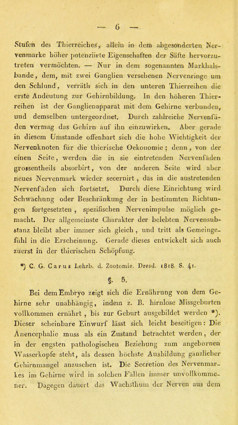 Stufen des Tinerreiches, allein in dem abgesonderten Ner- venmarke höher potcriziirte Eigenschaften der Säfte hervorzu- treten vermöchten. — Nur in dem sogenannten Markhals- bande, dem, mit zwei Ganglien versehenen Nervenringe um den Schlund, verrätli sich in den unteren Thierreihen die erste Andeutung zur Gehirnbildung. In den höheren Thier- reihen ist der Ganglienapparat mit dem Gehirne verbunden, und demselben untergeordnet. Durch zahlreiche Nervenfä- den vermag das Gehirn auf ihn einzuwirken. Aber gerade in diesem Umstande offenbart sich die hohe Wichtigkeit der Nervenknoten für die thierische Oekonomie $ denn , von der einen Seite, werden die in sie eintreteuden Nervenfäden groasentheils absorbirt, von der anderen Seite wird aber neues Nervenmark wieder secernirt , das in die austretenden Nervenfäden sich fortsetzt. Durch diese Einrichtung wird Schwächung oder Beschränkung der in bestimmten Richtun- gen fortgesetzten , spezifischen Nervenimpulse möglich ge- macht. Der allgemeinste Charakter der belebten Nervensub- stanz bleibt aber immer sich gleich , und tritt als Gemeinge- fühl in die Erscheinung. Gerade dieses entwickelt sich auch zuerst in der thierischen Schöpfung. C. G. Caru* Lehrb. d. Zootomie. Dresd. (818- S. 4!- §• 5. Bei dem Embryo zeigt sich die Ernährung von dem Ge- hirne sehr unabhängig, indem z. B. hirnlose Missgeburten vollkommen ernährt , bis zur Geburt ausgebildet werden *). Dieser scheinbare Einwurf lässt sich leicht beseitigen: Die Anencephalie muss als ein Zustand betrachtet werden, der in der engsten pathologischen Beziehung zum angebornen Wasserköpfe steht, als dessen höchste Ausbildung gänzlicher Gehirnmangel anzusehen ist. Die Secretion des Nervenmar- kes im Gehirne wird in solchen Fällen immer unvollkommc- Dagegen dauert das Wachsthum der Nerven aus dein ner.