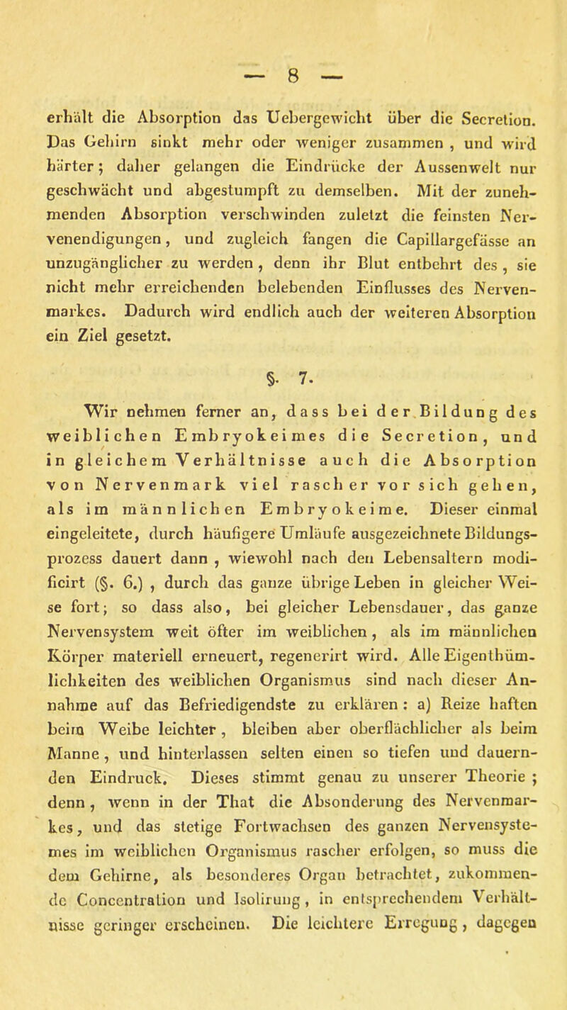 erhalt die Absorption das Uebergewicht über die Secretion. Das Gehirn sinkt mehr oder weniger zusammen , und wird härter; daher gelangen die Eindrücke der Aussenwelt nur geschwächt und abgestumpft zu demselben. Mit der zuneh- menden Absorption verschwinden zuletzt die feinsten Ner- venendigungen , und zugleich fangen die Capillargefässe an unzugänglicher zu werden , denn ihr Blut entbehrt des , sie nicht mehr erreichenden belebenden Einflusses des Nerven- markes. Dadurch wird endlich auch der weiteren Absorption ein Ziel gesetzt. §• 7. Wir nehmen ferner an, dass bei der Bildung des weiblichen Embryokeimes die Secretion, und in gleichem Verhältnisse auch die Absorption von Nervenmark viel rasch er vor sich gehen, als im männlichen Embryokeime. Dieser einmal eingeleitete, durch häufigere Umläufe ausgezeichnete Bildungs- prozess dauert dann , wiewohl nach den Lebensaltern modi- ficirt (§. 6.) , durch das ganze übrige Leben in gleicherwei- se fort; so dass also, bei gleicher Lebensdauer, das ganze Nervensystem weit öfter im weiblichen , als im männlichen Körper materiell erneuert, regenerirt wird. Alle Eigentüm- lichkeiten des weiblichen Organismus sind nach dieser An- nahme auf das Befriedigendste zu erklären : a) Reize haften beim Weibe leichter , bleiben aber oberflächlicher als beim Manne, und hinterlassen selten einen so tiefen und dauern- den Eindruck. Dieses stimmt genau zu unserer Theorie ; denn , wenn in der That die Absonderung des Nervenmar- kes, und das stetige Fortwachsen des ganzen Nervensyste- mes im weiblichen Organismus rascher erfolgen, so muss die dem Gehirne, als besonderes Organ betrachtet, zukonnnen- dc Conccntralion und Isolirung , in entsprechendem Verhält- nisse geringer erscheinen. Die leichtere Erregung, dagegen