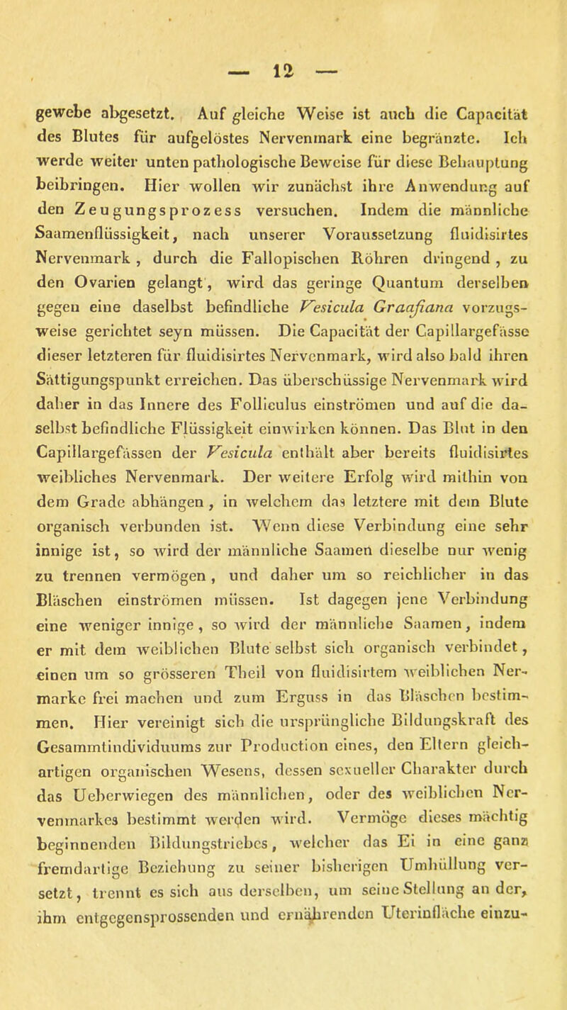 gewebe abgesetzt. Auf gleiche Weise ist auch die Capacität des Blutes für aufgelöstes Nervenmark eine begränzte. Ich werde weiter unten pathologische Beweise für diese Behauptung beibringen. Hier wollen wir zunächst ihre Anwendung auf den Ze u gungspr oz ess versuchen. Indem die männliche Saamenfliissigkeit, nach unserer Voraussetzung fluidisirtes Nervenmark , durch die Fallopischen Röhren dringend , zu den Ovarien gelangt, wird das geringe Quantum derselben gegen eine daselbst befindliche Vesicula Graaßana vorzugs- weise gerichtet seyn müssen. Die Capacität der Capillargefässe dieser letzteren für fluidisirtes Nervenmark, wird also bald ihren Sättigungspunkt erreichen. Das überschüssige Nervenmark wird daher in das Innere des Folliculus einströmen und auf die da- selbst befindliche Flüssigkeit ein wirken können. Das Blut in den Capiilargefässen der Vesicula enthält aber bereits fluidisirtes weibliches Nervenmark. Der weitere Erfolg wird mithin von dem Grade abliängen , in welchem das letztere mit dem Blute organisch verbunden ist. Wenn diese Verbindung eine sehr innige ist, so wird der männliche Saamen dieselbe nur -wenig zu trennen vermögen , und daher um so reichlicher in das Bläschen einströmen müssen. Ist dagegen jene Verbindung eine weniger innige, so wird der männliche Saamen, indem er mit dem weiblichen Blute selbst sich organisch verbindet, einen um so grösseren Tlieil von fluidisirtem weiblichen Ner- marke frei machen und zum Erguss in das Bläschen bestim- men. Hier vereinigt sich die ursprüngliche Bildungskralt des Gesammtindividuums zur Production eines, den Eltern gleich- artigen organischen Wesens, dessen sexueller Charakter durch das Ueberwiegen des männlichen, oder des weiblichen Ncr- vemnarkes bestimmt werden wird. Vermöge dieses mächtig beginnenden Bildungstriebcs, welcher das Ei in eine ganz fremdartige Beziehung zu seiner bisherigen Umhüllung ver- setzt, trennt es sich aus derselben, um seine Stellung ander, ihm cntgcgcnsprosscnden und ernährenden Uterinfläche einzu-
