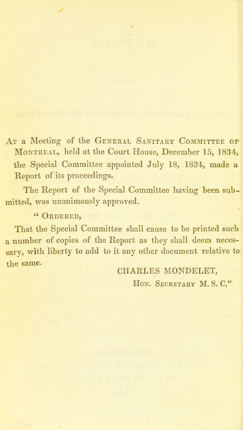 At a Meeting of the General Sanitary Committee of Montreal, held at the Court House, December 15, 1834, the Special Committee appointed July 18, 1834, made a Report of its proceedings. The Report of the Special Committee having been sub- mitted, was unanimously approved. “ Ordered, That the Special Committee shall cause to be printed such a number of copies of the Report as they shall deem neces- sary, with liberty to add to it any other document relative to the same. CHARLES MONDELET, Hon. Secretary M. S. C.”