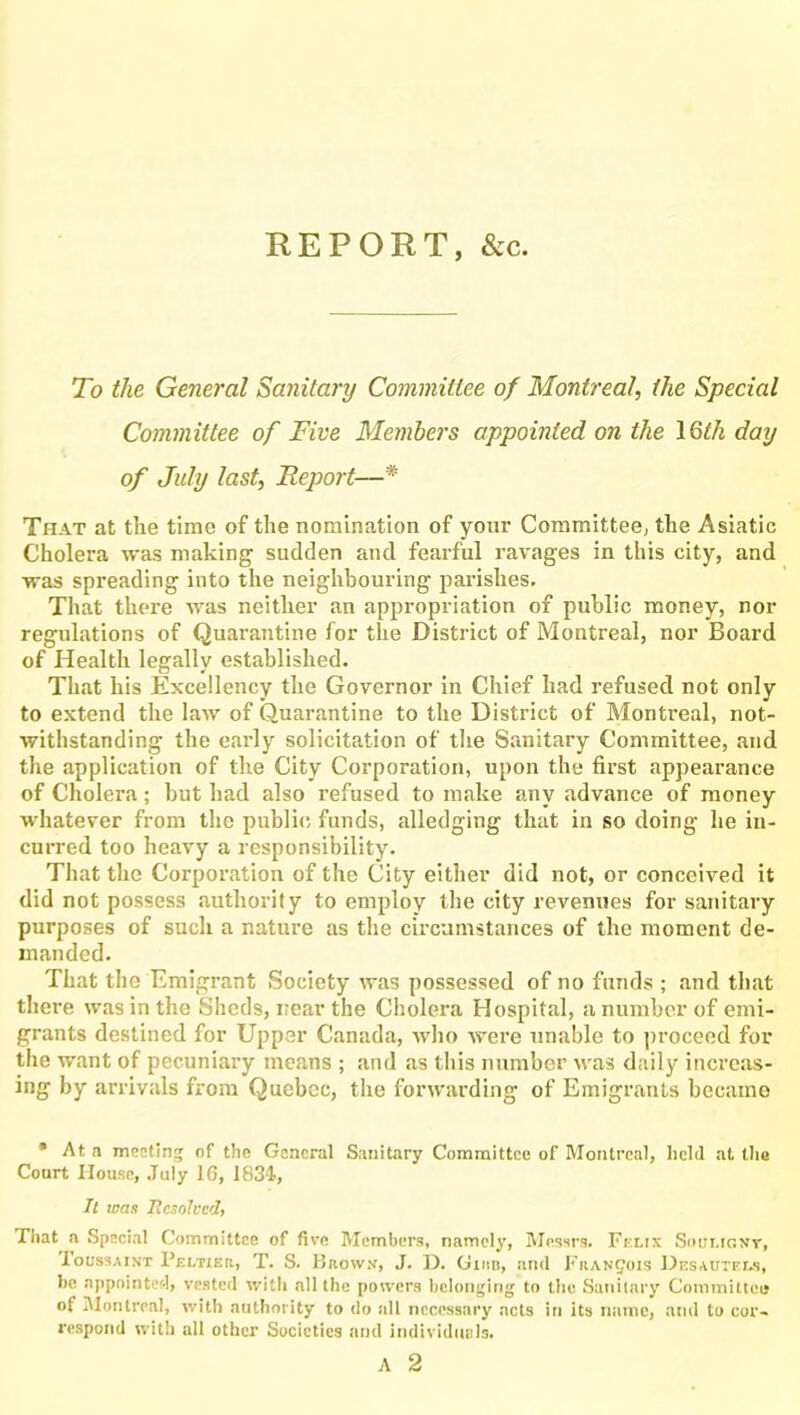 REPORT, &c. To the General Sanitary Committee of Montreal, the Special Committee of Five Members appointed on the 1 Qth day of July last, Report—* That at the time of the nomination of your Committee, the Asiatic Cholera was making sudden and fearful ravages in this city, and was spreading into the neighbouring parishes. That there was neither an appropriation of public money, nor regulations of Quarantine for the District of Montreal, nor Board of Health legally established. That his Excellency the Governor in Chief had refused not only to extend the law of Quarantine to the District of Montreal, not- withstanding the early solicitation of the Sanitary Committee, and the application of the City Corporation, upon the first appearance of Cholera ; but had also refused to make any advance of money whatever from the public funds, alledging that in so doing he in- curred too heavy a responsibility. That the Corporation of the City either did not, or conceived it did not possess authority to employ the city revenues for sanitary purposes of such a nature as the circumstances of the moment de- manded. That the Emigrant Society was possessed of no funds ; and that there was in the Sheds, near the Cholera Hospital, a number of emi- grants destined for Upper Canada, who were unable to proceed for the want of pecuniary means ; and as this number was daily increas- ing by arrivals from Quebec, the forwarding of Emigrants became * At a meeting of the General Sanitary Committee of Montreal, lielil at the Court House, July 1G, 1834, It was Resolved, That a Special Committee of five Members, namely, Messrs. Felix Soui.ignt, Ioussaint Peltier, T. S. Brown, J. D. Giiib, and Francois Desautels, be appointed, vested with all the powers belonging to the Sanitary Committee of Montreal, with authority to do all necessary acts in its name, and to cor- respond with all other Societies and individuals. A 2