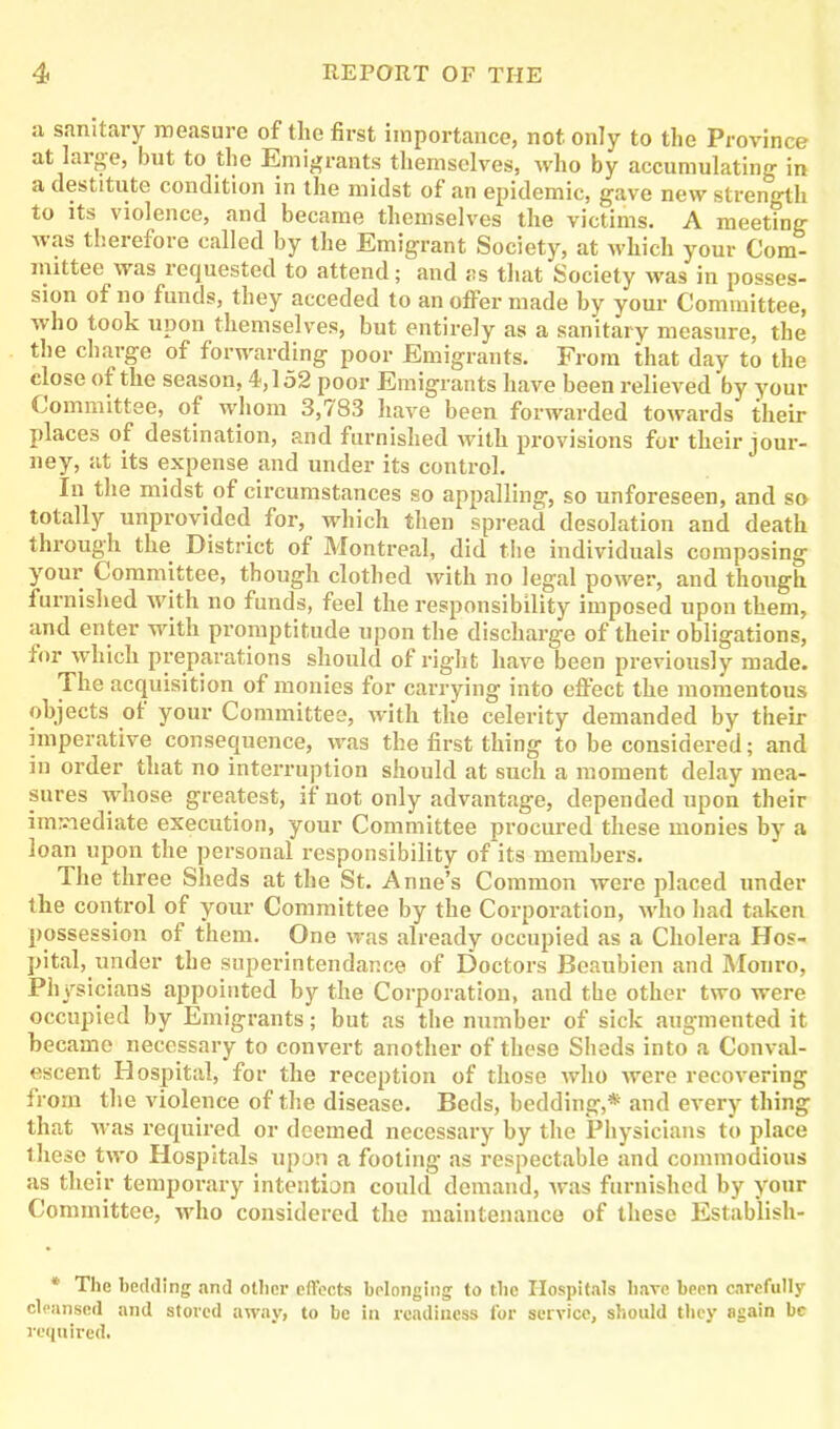a sanitary measure of the first importance, not only to the Province at large, but to the Emigrants themselves, who by accumulating in a destitute condition in the midst of an epidemic, gave new strength to its violence, and became themselves the victims. A meeting was therefore called by the Emigrant Society, at which your Com- mittee was requested to attend; and as that Society was in posses- sion of no funds, they acceded to an offer made by your Committee, who took upon themselves, but entirely as a sanitary measure, the the charge of forwarding poor Emigrants. From that day to the close of the season, 4,152 poor Emigrants have been relieved by your Committee, of whom 3,783 have been forwarded towards their places of destination, and furnished with provisions for their jour- ney, at its expense and under its control. In the midst of circumstances so appalling, so unforeseen, and so totally unprovided for, which then spread desolation and death through the District of Montreal, did the individuals composing your Committee, though clothed with no legal power, and though furnished with no funds, feel the responsibility imposed upon them, and enter with promptitude upon the discharge of their obligations, for which preparations should of right have been previously made. The acquisition of monies for carrying into effect the momentous objects of your Committee, with the celerity demanded by their imperative consequence, was the first thing to be considered; and in order that no interruption should at such a moment delay mea- sures whose greatest, if not only advantage, depended upon their immediate execution, your Committee procured these monies by a loan upon the personal responsibility of its members. The three Sheds at the St. Anne’s Common were placed under the control of your Committee by the Corporation, who had taken possession of them. One was already occupied as a Cholera Hos- pital, under the superin tendance of Doctors Beaubien and Monro, Physicians appointed by the Corporation, and the other two were occupied by Emigrants; but as the number of sick augmented it became necessary to convert another of these Sheds into a Conval- escent Hospital, for the reception of those who were recovering from the violence of the disease. Beds, bedding,* and every thing that was required or deemed necessary by the Physicians to place these two Hospitals upon a footing as respectable and commodious as their temporary intention could demand, was furnished by your Committee, who considered the maintenance of these Establish- * The heckling and other effects belonging to the Hospitals have been carefully cleansed and stored away, to be in readiness for service, should they 8gain be required.