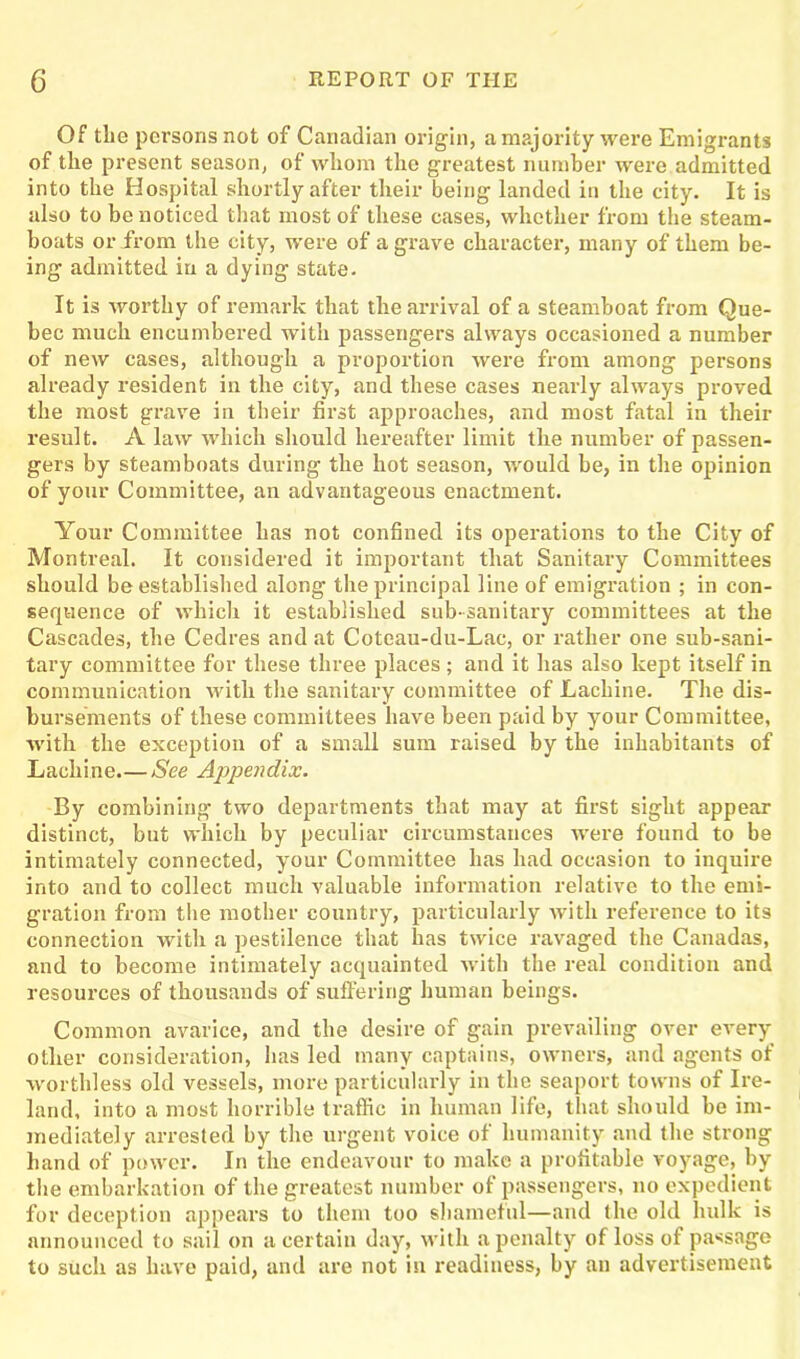 Of tlie persons not of Canadian origin, a majority were Emigrants of the present season, of whom the greatest number were admitted into the Hospital shortly after their being landed in the city. It is also to be noticed that most of these cases, whether from the steam- boats or from the city, were of a grave character, many of them be- ing admitted in a dying state. It is worthy of remark that the arrival of a steamboat from Que- bec much encumbered with passengers always occasioned a number of new cases, although a proportion were from among persons already resident in the city, and these cases nearly always proved the most grave in their first approaches, and most fatal in their result. A law which should hereafter limit the number of passen- gers by steamboats during the hot season, would be, in the opinion of your Committee, an advantageous enactment. Your Committee has not confined its operations to the City of Montreal. It considered it important that Sanitary Committees should be established along the principal line of emigration ; in con- sequence of which it established sub-sanitary committees at the Cascades, the Cedres and at Coteau-du-Lac, or rather one sub-sani- tary committee for these three places ; and it has also kept itself in communication with the sanitary committee of Lachine. The dis- bursements of these committees have been paid by your Committee, with the exception of a small sum raised by the inhabitants of Lachine.—See Appendix. By combining two departments that may at first sight appear distinct, but which by peculiar circumstances were found to be intimately connected, your Committee has had occasion to inquire into and to collect much valuable information relative to the emi- gration from the mother country, particularly with reference to its connection with a pestilence that has twice ravaged the Canadas, and to become intimately acquainted with the real condition and resources of thousands of suffering human beings. Common avarice, and the desire of gain prevailing over every otlier consideration, lias led many captains, owners, and agents of worthless old vessels, more particularly in the seaport towns of Ire- land, into a most horrible traffic in human life, that should be im- mediately arrested by the urgent voice of humanity and the strong hand of power. In the endeavour to make a profitable voyage, by the embarkation of the greatest number of passengers, no expedient for deception appears to them too shameful—and the old hulk is announced to sail on a certain day, with a penalty of loss of passage to such as have paid, and are not in readiness, by an advertisement