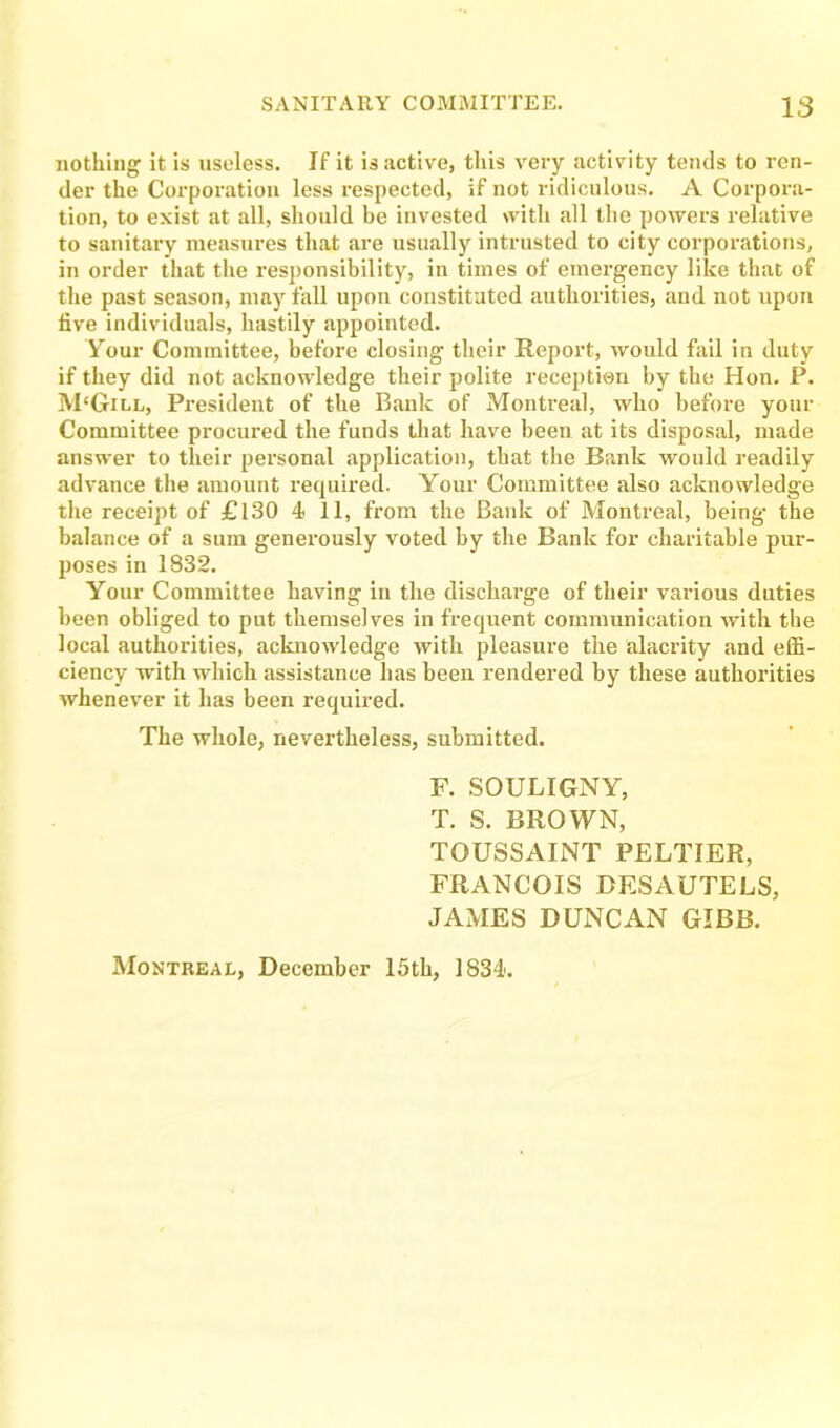 nothing it is useless. If it is active, this very activity tends to ren- der the Corporation less respected, if not ridiculous. A Corpora- tion, to exist at all, should be invested with all the powers relative to sanitary measures that are usually intrusted to city corporations, in order that the responsibility, in times of emergency like that of the past season, may fall upon constituted authorities, and not upon five individuals, hastily appointed. Your Committee, before closing their Report, would fail in duty if they did not acknowledge their polite reception by the Hon. P. M'Gill, President of the Bank of Montreal, who before your Committee procured the funds that have been at its disposal, made answer to their personal application, that the Bank would readily advance the amount required. Your Committee also acknowledge the receipt of £130 4 11, from the Bank of Montreal, being- the balance of a sum generously voted by the Bank for charitable pur- poses in 1832. Your Committee having in the discharge of their various duties been obliged to put themselves in frequent communication with the local authorities, acknowledge with pleasure the alacrity and effi- ciency with which assistance has been rendered by these authorities whenever it has been required. The whole, nevertheless, submitted. F. SOULIGNY, T. S. BROWN, TOUSSAINT PELTIER, FRANCOIS BESAUTELS, JAMES DUNCAN GIBB. Montreal, December 15th, 1834.