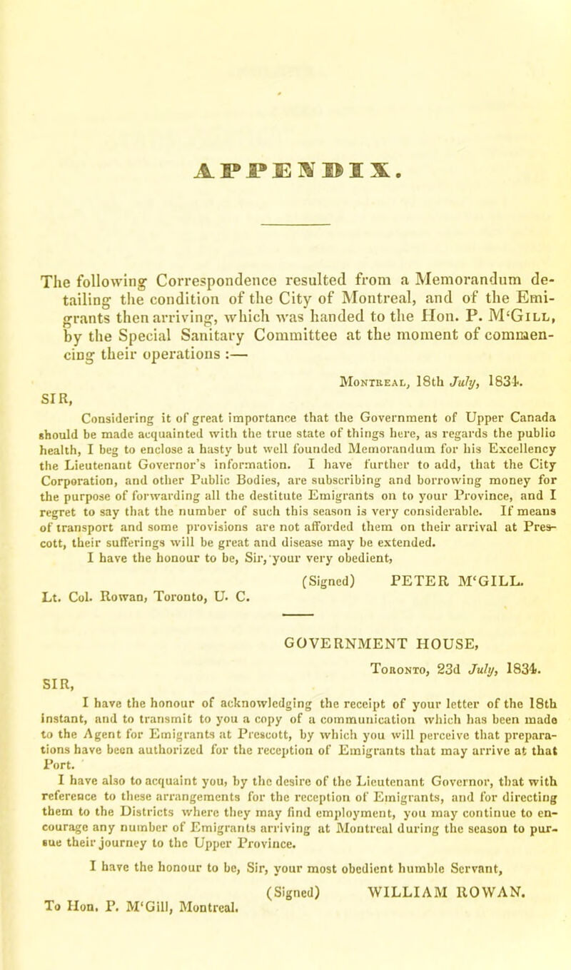 APPENDIX The following Correspondence resulted from a Memorandum de- tailing the condition of the City of Montreal, and of the Emi- grants then arriving, which was handed to the Hon. P. M£Gill, by the Special Sanitary Committee at the moment of commen- cing their operations :— Montreal, 18th July, 183L SIR, Considering it of great importance that the Government of Upper Canada should be made acquainted with the true state of things here, as regards the public health, I beg to enclose a hasty but well founded Memorandum for his Excellency the Lieutenant Governor’s information. I have further to add, that the City Corporation, and other Public Bodies, are subscribing and borrowing money for the purpose of forwarding all the destitute Emigrants on to your Province, and I regret to say that the number of such this season is very considerable. If means of transport and some provisions are not afforded them on their arrival at Pres- cott, their sufferings will be great and disease may be extended. I have the honour to be, Sir, your very obedient, (Signed) PETER M'GILL. Lt. Col. Rowan, Toronto, U. C. GOVERNMENT HOUSE, Toronto, 23d July, 1834). SIR, I have the honour of acknowledging the receipt of your letter of the 18th instant, and to transmit to you a copy of a communication which has been made to the Agent for Emigrants at Prescott, by which you will perceive that prepara- tions have been authorized for the reception of Emigrants that may arrive at that Port. I have aho to acquaint you, by the desire of the Lieutenant Governor, that with reference to these arrangements for the reception of Emigrants, and for directing them to the Districts where they may find employment, you may continue to en- courage any number of Emigrants arriving at Montreal during the season to pur- sue their journey to the Upper Province. I have the honour to be, Sir, your most obedient humble Servant, (Signed) WILLIAM ROWAN. To Hon. P. M'Gill, Montreal.