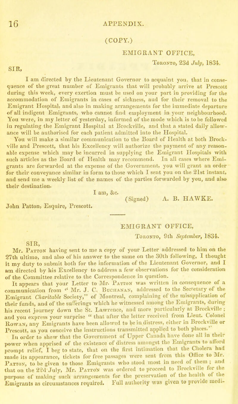 (COPY.) EMIGRANT OFFICE, Toronto, 23d July, 1834. SIR, I am directed by the Lieutenant Governor to acquaint you, that in conse- quence of the great number of Emigrants that will probably arrive at Prescott during this week, every exertion must be used ou your part in providing for the accommodation of Emigrants in cases of sickness, aud for their removal to the Emigrant Hospital, and also in making arrangements for the immediate departure of all indigent Emigrants, who cannot find employment in your neighbourhood. You were, in my letter of yesterday, informed of the mode which is to be followed in regulating the Emigrant Hospital at Brockville, and that a stated daily allow- ance will be authorised for each patient admitted into the Hospital. You will make a similar communication to the Board of Health at both Brock- ville and Prescott, that his Excellency will authorize the payment of any reason- able expense which may be incurred in supplying the Emigrant Hospitals with such articles as the Board of Health may recommend. In all cases where Emi- grants are forwarded at the expense of the Government, you will grant an order for their conveyance similar in form to those which I sent you on the 21st instant, and send me a weekly list of the names of the parties forwarded by you, aud also their destination. I am, &c. (Signed) A. B. HAWKE. John Patton, Esquire, Prescott. EMIGRANT OFFICE, Toronto, 9th September, 1834. SIR, Mr. Patton having sent to me a copy of your Letter addressed to him on the 27th ultimo, and also of his answer to the same on the 30th following, I thought it my duty to submit both for the information of the Lieutenant Governor, and I am directed by his Excellency to address a few observations for the consideration of the Committee relative to the Correspondence in question. It appears that your Letter to Mr. Patton was written in consequence of a communication from ‘‘ Mr. J. C. Buchanan, addressed to the Secretary ol the Emigrant Charitable Society,” of Montreal, complaining of the misapplication of their funds, and of the sufferings which he witnessed among the Emigrants, during his recent journey down the St. Lawrence, and more particularly at Brockville ; and you express your surprise “ that after the letter received from Lieut. Colonel Rowan, any Emigrants have been allowed to be in distress, either in Brockville or Prescott, as you conceive the instructions transmitted applied to both places. In order to shew that the Government ot Upper Canada have done all in then power when apprised of the existence ot distress amongst the Emigrants to afford prompt relief, I beg to state, that on the first intimation that the Cholera had made its appearance, tickets for free passages were sent from this Office to Mr. Patton, to be given to those Emigrants who stood most in need of them ; and that ou the 22d July, Mr. PattoN was ordered to proceed to Brockville for the purpose of making such arrangements for the preservation ot the health ot (lie Emigrants as circumstances required. Full authority was given to provide medi-