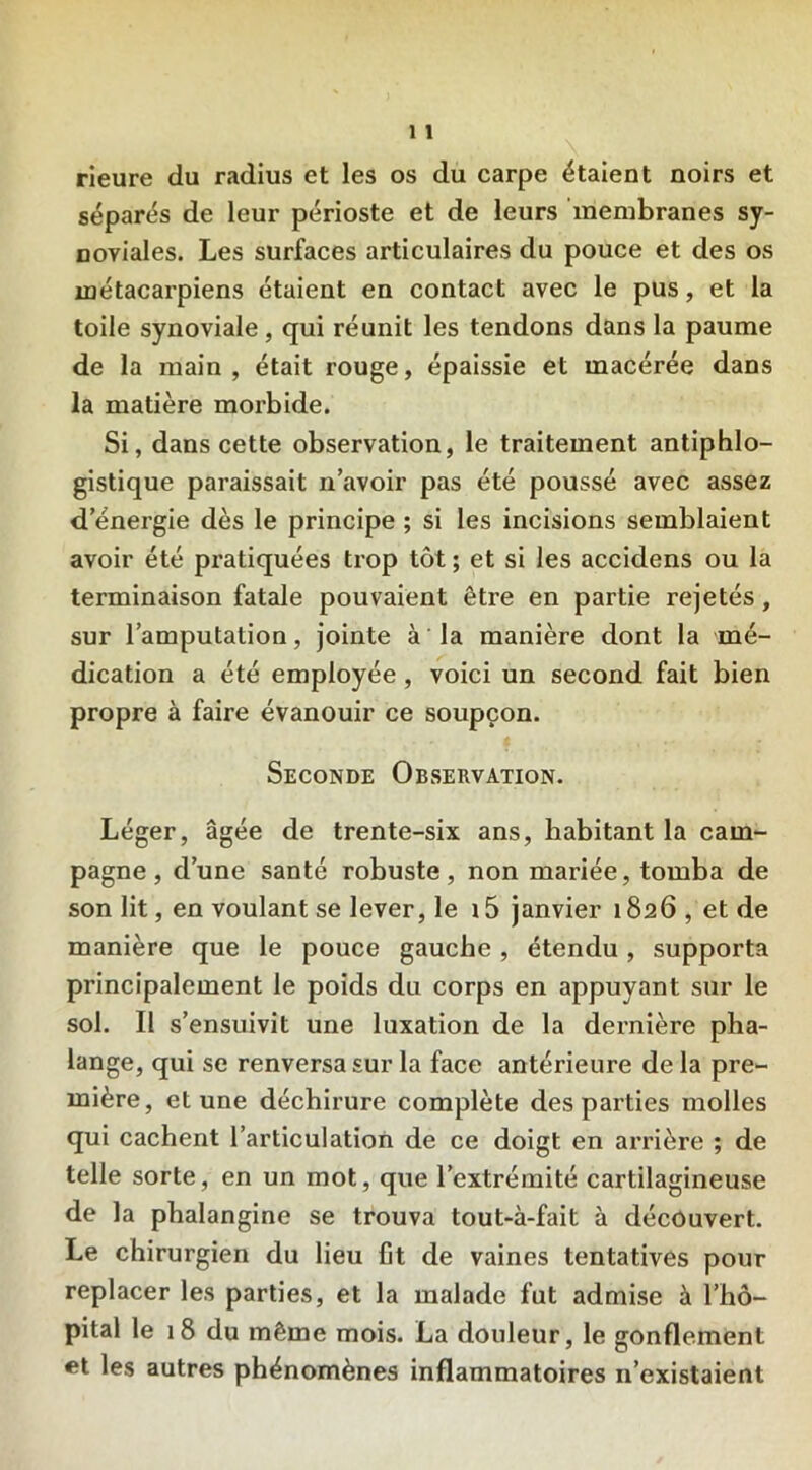 rieure du radius et les os du carpe étaient noirs et séparés de leur périoste et de leurs membranes sy- noviales. Les surfaces articulaires du pouce et des os métacarpiens étaient en contact avec le pus, et la toile synoviale, qui réunit les tendons dans la paume de la main, était rouge, épaissie et macérée dans la matière morbide. Si, dans cette observation, le traitement antiphlo- gistique paraissait n’avoir pas été poussé avec assez d energie dès le principe ; si les incisions semblaient avoir été pratiquées trop tôt ; et si les accidens ou la terminaison fatale pouvaient être en partie rejetés, sur l’amputation, jointe à la manière dont la mé- dication a été employée, voici un second fait bien propre à faire évanouir ce soupçon. Seconde Observation. Léger, âgée de trente-six ans, habitant la cam- pagne, d’une santé robuste, non mariée, tomba de son lit, en voulant se lever, le 15 janvier 1826, et de manière que le pouce gauche, étendu, supporta principalement le poids du corps en appuyant sur le sol. Il s’ensuivit une luxation de la dernière pha- lange, qui se renversa sur la face antérieure de la pre- mière, et une déchirure complète des parties molles qui cachent l’articulation de ce doigt en arrière ; de telle sorte, en un mot, que l’extrémité cartilagineuse de la phalangine se trouva tout-à-fait à découvert. Le chirurgien du lieu fit de vaines tentatives pour replacer les parties, et la malade fut admise à l’hô- pital le 18 du même mois. La douleur, le gonflement et les autres phénomènes inflammatoires n’existaient