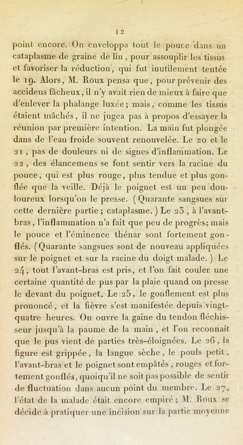 point encore. On enveloppa tout le pouce dans un cataplasme de graine de lin, pour assouplir les tissus et favoriser la réduction, qui fut inutilement tentée le 19. Alors, M. Roux pensa que, pour prévenir des accidens fâcheux, il n’y avait rien de mieux à faire que d’enlever la phalange luxée; mais, comme les tissus étaient mâchés, il ne jugea pas à propos d’essayer la réunion par première intention. La main fut plongée dans de l’eau froide souvent renouvelée. Le 20 el le 21 , pas de douleurs ni de signes d'inflammation. Le 22 , des élancemens se font sentir vers la racine du pouce, qui est plus rouge, plus tendue et plus gon- flée que la veille. Déjà le poignet est un peu dou- loureux lorsqu’on le presse. ( Quarante sangsues sur cette dernière partie ; cataplasme. ) Le 23 , à l’avant- bras, l’inflammation n’a fait que peu de progrès; mais le pouce et l’éminence thénar sont fortement gon- flés. (Quarante sangsues sont de nouveau appliquées sur le poignet et sur la racine du doigt malade. ) Le 24, tout l’avant-bras est pris, et l’on fait couler une certaine quantité de pus par la plaie quand on presse le devant du poignet. Le 25, le gonflement est plus prononcé, et la fièvre s’est manifestée depuis vingt- quatre heures. On ouvre la gaine du tendon fléchis- seur jusqu’à la paume de la main , et l’on reconnaît que le pus vient de parties très-éloignées. Le 26, la figure est grippée, la langue sèche, le pouls petit, l’avant-bras et le poignet sont empâtés, rouges etfor- tement gonflés, quoiqu’il ne soit pas possible de sentir de fluctuation dans aucun point du membre. Le 27, l’état de la malade était, encore empiré ; M. Roux se décide à pratiquer une incision sur la partie moyenne