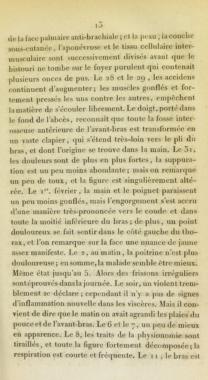 de la face palmaire anti-brachiale ; et la peau , la couche sous-cutanée, l’aponévrose et le tissu cellulaire inter- musculaire sont successivement divisés avant que le bistouri ne tombe sur le foyer purulent qui contenait plusieurs onces de pus. Le 28 et le 29 , les accidens continuent d’augmenter; les muscles gonflés et for- tement pressés les uns contre les autres, empêchent la matière de s’écouler librement. Le doigt, porté dans le fond de l’abcès, reconnaît que toute la fosse inter- osseuse antérieure de l’avant-bras est transformée en un vaste clapier, qui s’étend très-loin vers le pli du bras, et dont l’origine se trouve dans la main. Le 5i, les douleurs sont de plus en plus fortes, la suppura- tion est un peu moins abondante ; mais on remarque un peu de toux, et la figure est singulièrement alté- rée. Le icr. février, la main et le poignet paraissent un peu moins gonflés, mais l’engorgement s’est accru d’une manière très-prononcée vers le coude et dans toute la moitié inférieure du bras ; de plus, un point douloureux se fait sentir dans le côté gauche du tho- rax, et l’on remarque sur la face une nuance de jaune assez manifeste. Le 2, au malin, la poitrine n’est plus douloureuse ; en somme, la malade semble être mieux. Même état jusqu’au 5. Alors des frissons irréguliers sontéprouvés dansla journée. Le soir, un violent trem- blement se déclare ; cependant il n’y a pas de signes d’inflammation nouvelle dans les viscères. Mais il con- vient de dire que le matin on avait agrandi les plaies du pouce et de l’avant-bras. Le 6 et le 7, un peu de mieux en apparence. Le 8, les traits de la physionomie sont tiraillés, et toute la figure fortement décomposée ; la respiration est courte et fréquente. Le î î , le bras est