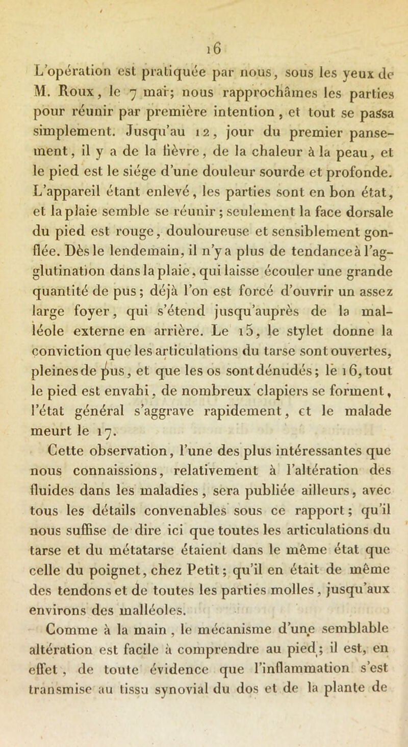 L’opération est pratiquée par nous, sous les yeux de M. Roux, le 7 mai ; nous rapprochâmes les parties pour réunir par première intention , et tout se passa simplement. Jusqu’au 12, jour du premier panse- ment , il y a de la lièvre, de la chaleur à la peau, et le pied est le siège d’une douleur sourde et profonde. L’appareil étant enlevé, les parties sont en bon état, et la plaie semble se réunir ; seulement la face dorsale du pied est rouge, douloureuse et sensiblement gon- flée. Dès le lendemain, il n’y a plus de tendanceà l’ag- glutination dans la plaie, qui laisse écouler une grande quantité de pus; déjà l’on est forcé d’ouvrir un assez large foyer, qui s’étend jusqu’auprès de la mal- léole externe en arrière. Le i5, le stylet donne la conviction que les articulations du tarse sont ouvertes, pleinesde pus, et que les os sontdénudés; lè 16, tout le pied est envahi, de nombreux clapiers se forment, l’état général s’aggrave rapidement, et le malade meurt le 17. Cette observation, l’une des plus intéressantes que nous connaissions, relativement à l’altération des fluides dans les maladies, sera publiée ailleurs, avec tous les détails convenables sous ce rapport ; qu’il nous suffise de dire ici que toutes les articulations du tarse et du métatarse étaient dans le même état que celle du poignet, chez Petit; qu’il en était de même des tendons et de toutes les parties molles, jusqu’aux environs des malléoles. Comme à la main , le mécanisme d’une semblable altération est facile à comprendre au pied ; il est, en effet , de toute évidence que l’inflammation s’est transmise au tissu synovial du dos et de la plante de