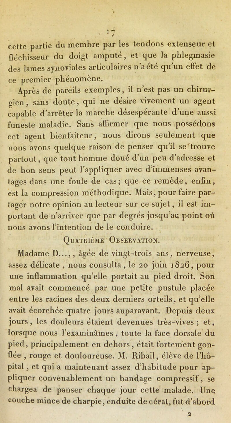 cette partie du membre par les tendons extenseur et fléchisseur du doigt amputé, et que la phlegmasie des lames synoviales articulaires n’a été qu’un effet de ce premier phénomène. Après de pareils exemples, il n’est pas un chirur- gien , sans doute, qui ne désire vivement un agent capable d’arrêter la marche désespérante d’une aussi funeste maladie. Sans affirmer que nous possédons cet agent bienfaiteur, nous dirons seulement que nous avons quelque raison de penser qu’il se'trouve partout, que tout homme doué d’un peu d’adresse et de bon sens peut l’appliquer avec d’immenses avan- tages dans une foule de cas; que ce remède, enfin, est la compression méthodique. Mais, pour faire par- tager notre opinion au lecteur sur ce sujet, il est im- portant de n’arriver que par degrés jusqu’au point où nous avons l’intention de le conduire. Quatrième Observation. Madame D...,, âgée de vingt-trois ans, nerveuse, assez délicate , nous consulta, le 20 juin 1826, pour une inflammation qu’elle portait au pied droit. Son mal avait commencé par une petite pustule placée entre les racines des deux derniers orteils, et qu’elle avait écorchée quatre jours auparavant. Depuis deux jours, les douleurs étaient devenues très-vives; et, lorsque nous l’examinâmes, toute la face dorsale du pied, principalement en dehors, était fortement gon- flée , rouge et douloureuse. M. Ribail, élève de l’hô- pital , et qui a maintenant assez d’habitude pour ap- pliquer convenablement un bandage compressif, se chargea de panser chaque jour cette malade. Une couche mince de charpie, enduite de céral, fut d’abord 3