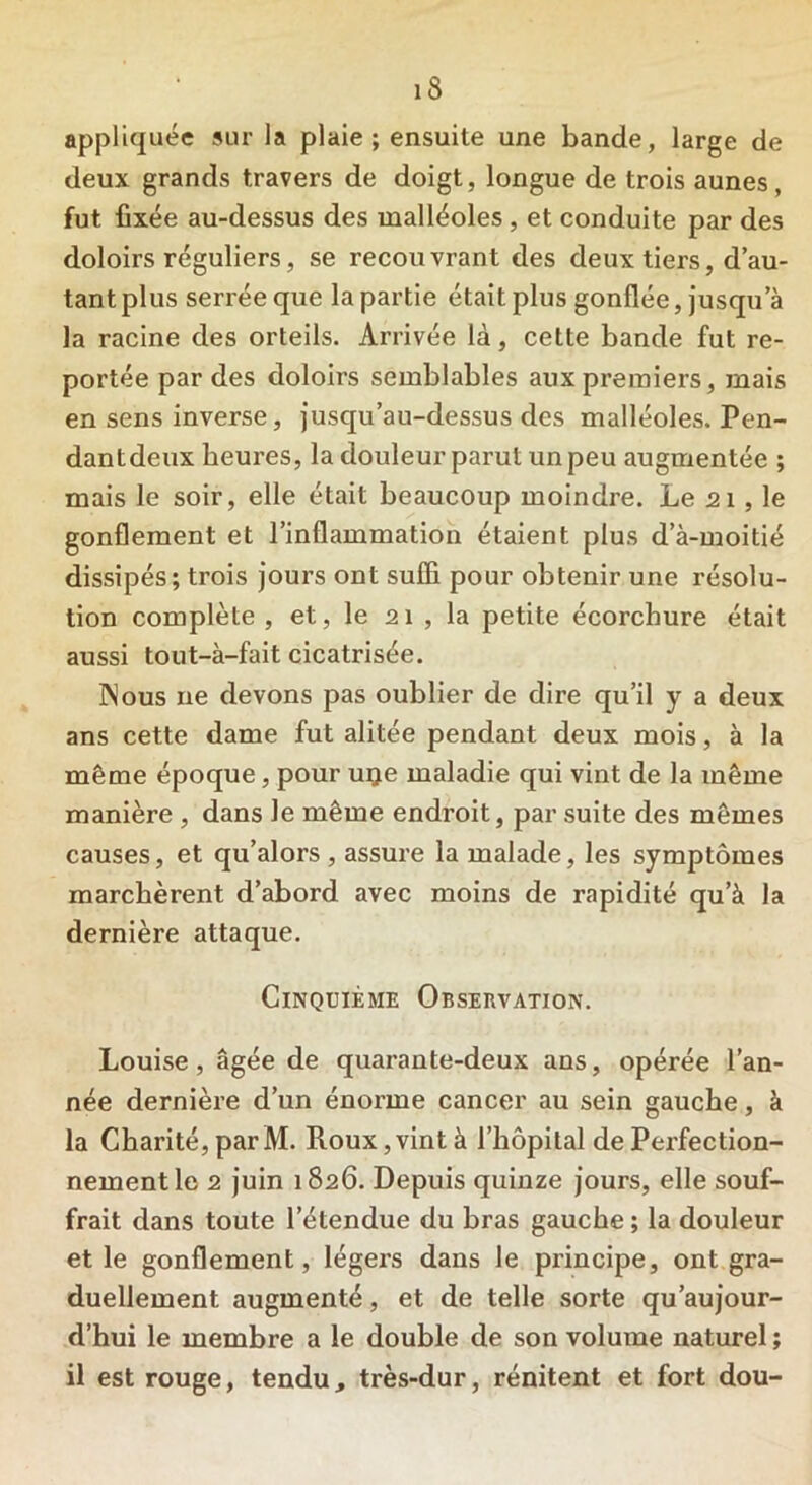 appliquée sur la plaie ; ensuite une bande, large de deux grands travers de doigt, longue de trois aunes, fut fixée au-dessus des malléoles , et conduite par des doloirs réguliers, se recouvrant des deux tiers, d’au- tant plus serrée que la partie était plus gonflée, jusqu a la racine des orteils. Arrivée là, cette bande fut re- portée par des doloirs semblables aux premiers, mais en sens inverse, jusqu’au-dessus des malléoles. Pen- dantdeux heures, la douleur parut un peu augmentée ; mais le soir, elle était beaucoup moindre. Le 21, le gonflement et l’inflammation étaient plus d’à-moitié dissipés; trois jours ont suffi pour obtenir une résolu- tion complète, et, le 21 , la petite écorchure était aussi tout-à-fait cicatrisée. Nous 11e devons pas oublier de dire qu’il y a deux ans cette dame fut alitée pendant deux mois, à la même époque, pour uije maladie qui vint de la même manière , dans le même endroit, par suite des mêmes causes, et qu’alors , assure la malade, les symptômes marchèrent d’abord avec moins de rapidité qu’à la dernière attaque. Cinquième Observation. Louise , âgée de quarante-deux ans, opérée l’an- née dernière d’un énorme cancer au sein gauche, à la Charité, par M. Roux, vint à l’hôpital de Perfection- nement le 2 juin 1826. Depuis quinze jours, elle souf- frait dans toute letendue du bras gauche ; la douleur et le gonflement, légers dans le principe, ont gra- duellement augmenté, et de telle sorte qu aujour- d’hui le membre a le double de son volume naturel ; il est rouge, tendu, très-dur, rénitent et fort dou-