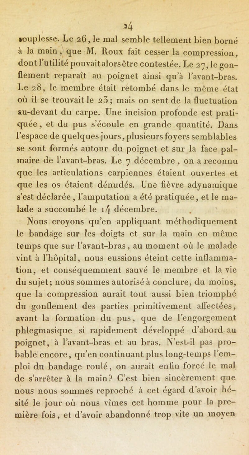 *4 •ouplesse. Le 26, le mal semble tellement bien borné à la main, que M. Roux lait cesser la compression, dont l’utilité pouvaitalorsêtre contestée. Le 27, le gon- flement reparaît au poignet ainsi qu a l’avant-bras. Le 28, le membre était retombé dans le même état où il se trouvait le 23; mais on sent de la fluctuation su-devant du carpe. Une incision profonde est prati- quée, et du pus s’écoule en grande quantité. Dans l’espace de quelques jours, plusieurs foyers semblables se sont formés autour du poignet et sur la face pal- maire de l’avant-bras. Le 7 décembre , on a reconnu que les articulations carpiennes étaient ouvertes et que les os étaient dénudés. Une fièvre adynamique s’est déclarée, l’amputation a été pratiquée, et le ma- lade a succombé le i4 décembre. Nous croyons qu’en appliquant méthodiquement le bandage sur les doigts et sur la main en même temps que sur l’avant-bras, au moment où le malade vint à l’hôpital, nous eussions éteint cette inflamma- tion, et conséquemment sauvé le membre et la vie du sujet; nous sommes autorisé à conclure, du moins, que la compression aurait tout aussi bien triomphé du gonflement des parties primitivement affectées, avant la formation du pus, que de l’engorgement phlegmasique si rapidement développé d’abord au poignet, à l’avant-bras et au bras. N’est-il pas pro- bable encore, qu’en continuant plus long-temps l’em- ploi du bandage roulé, on aurait enfin forcé le mal de s’arrêter à la main? C’est bien sincèrement que nous nous sommes reproché à cet égard d’avoir hé- sité le jour où nous vîmes cet homme pour la pre- mière fois, et d’avoir abandonné trop vite un moyen