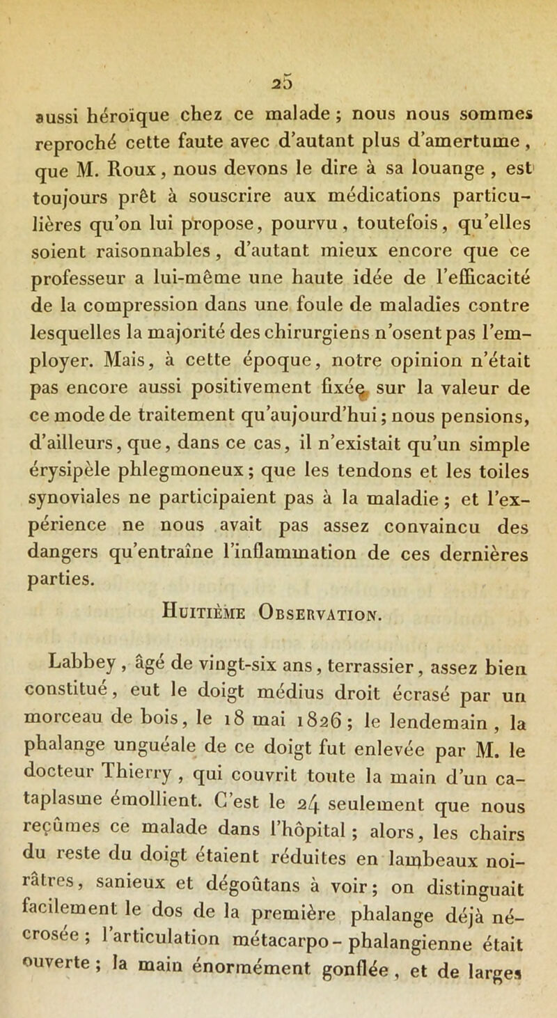 aussi héroïque chez ce malade ; nous nous sommes reproché cette faute avec d’autant plus d’amertume , que M. Roux, nous devons le dire à sa louange , est toujours prêt à souscrire aux médications particu- lières qu’on lui propose, pourvu, toutefois, qu’elles soient raisonnables, d’autant mieux encore que ce professeur a lui-même une haute idée de l’efficacité de la compression dans une foule de maladies contre lesquelles la majorité des chirurgiens n’osent pas l’em- ployer. Mais, à cette époque, notre opinion n’était pas encore aussi positivement ûxéq sur la valeur de ce mode de traitement qu’aujourd’hui ; nous pensions, d’ailleurs, que, dans ce cas, il n’existait qu’un simple érysipèle phlegmoneux ; que les tendons et les toiles synoviales ne participaient pas à la maladie ; et l’ex- périence ne nous avait pas assez convaincu des dangers qu’entraîne l’inflammation de ces dernières parties. Huitième Observation. Labbey , âgé de vingt-six ans, terrassier, assez bien constitué, eut le doigt médius droit écrasé par un morceau de bois, le 18 mai 1826; le lendemain , la phalange unguéale de ce doigt fut enlevée par M. le docteur Thierry , qui couvrit toute la main d’un ca- taplasme emollient. C est le a/j. seulement que nous reçûmes ce malade dans l’hôpital; alors, les chairs du reste du doigt étaient réduites en lambeaux noi- râtres, sanieux et dégoûtans à voir; on distinguait facilement le dos de la première phalange déjà né- crosée ; 1 articulation métacarpo-phalangienne était ouverte ; la main énormément gonflée, et de larges