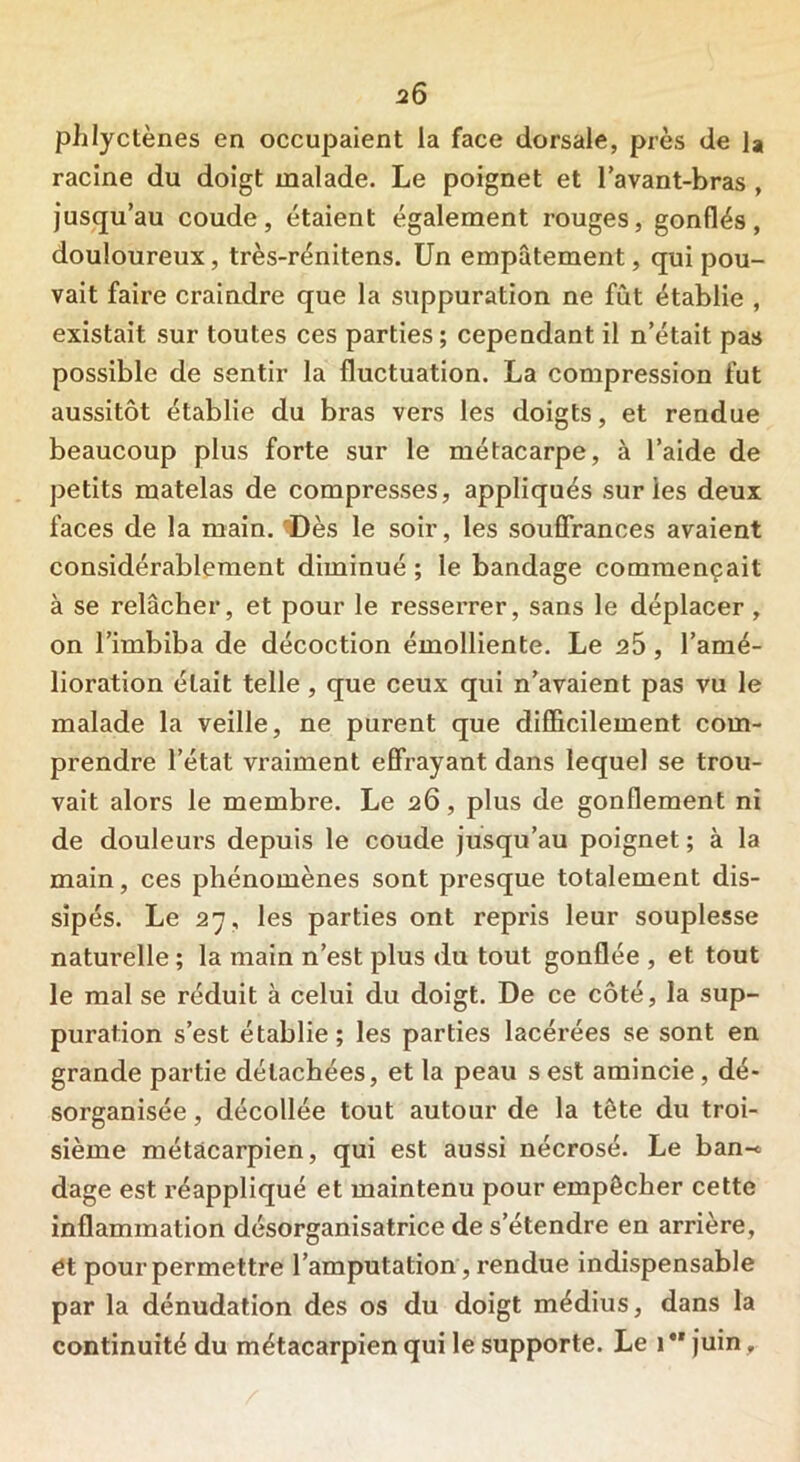 phlyctènes en occupaient la face dorsale, près de la racine du doigt malade. Le poignet et l’avant-bras , jusqu’au coude, étaient également rouges, gonflés, douloureux, très-rénitens. Un empâtement, qui pou- vait faire craindre que la suppuration ne fût établie , existait sur toutes ces parties ; cependant il n’était pas possible de sentir la fluctuation. La compression fut aussitôt établie du bras vers les doigts, et rendue beaucoup plus forte sur le métacarpe, à l’aide de petits matelas de compresses, appliqués sur les deux faces de la main. 'Dès le soir, les souffrances avaient considérablement diminué ; le bandage commençait à se relâcher, et pour le resserrer, sans le déplacer , on l’imbiba de décoction émolliente. Le 25, l’amé- lioration était telle, que ceux qui n’avaient pas vu le malade la veille, ne purent que difficilement com- prendre l’état vraiment effrayant dans lequel se trou- vait alors le membre. Le 26, plus de gonflement ni de douleurs depuis le coude jusqu’au poignet ; à la main, ces phénomènes sont presque totalement dis- sipés. Le 27, les parties ont repris leur souplesse natui’elle ; la main n’est plus du tout gonflée , et tout le mal se réduit à celui du doigt. De ce côté, la sup- puration s’est établie; les parties lacérées se sont en grande partie détachées, et la peau s est amincie , dé- sorganisée , décollée tout autour de la tête du troi- sième métacarpien, qui est aussi nécrosé. Le ban-* dage est réappliqué et maintenu pour empêcher cette inflammation désorganisatrice de s’étendre en arrière, ét pour permettre l’amputation, rendue indispensable par la dénudation des os du doigt médius, dans la continuité du métacarpien qui le supporte. Le 1 *' juin»