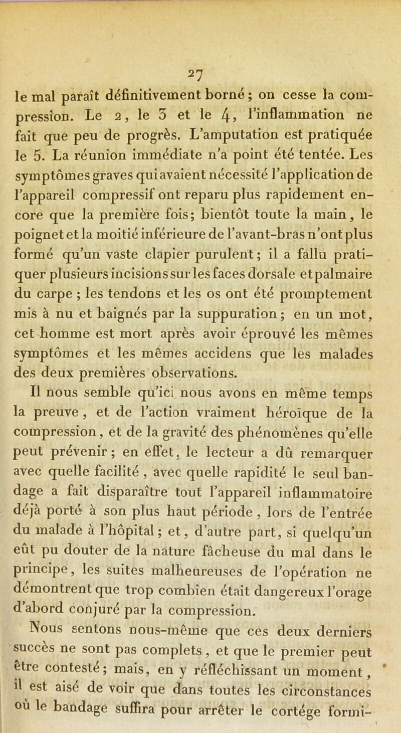 le mal paraît définitivement borné ; on cesse la com- pression. Le 2, le 5 et le 4» l’inflammation ne fait que peu de progrès. L’amputation est pratiquée le 5. La réunion immédiate n’a point été tentée. Les symptômes graves qui avaient nécessité l’application de l’appareil compressif ont reparu plus rapidement en- core que la première fois; bientôt toute la main, le poignet et la moitié inférieure de l’avant-bras n’ont plus formé qu’un vaste clapier purulent ; il a fallu prati- quer plusieurs incisions sur les faces dorsale et palmaire du carpe ; les tendons et les os ont été promptement mis à nu et baignés par la suppuration; en un mot, cet homme est mort après avoir éprouvé les mêmes symptômes et les mêmes accidens que les malades des deux premières observations. Il nous semble qu’ici nous avons en même temps la preuve , et de l’action vraiment héroïque de la compression, et de la gravité des phénomènes quelle peut prévenir; en effet, le lecteur a dû remarquer avec quelle facilité , avec quelle rapidité le seul ban- dage a fait disparaître tout l’appareil inflammatoire déjà porté à son plus haut période , lors de l’entrée du malade a 1 hôpital; et, d’autre part, si quelqu’un eût pu douter de la nature fâcheuse du mal dans le principe, les suites malheureuses de l’opération ne démontrent que trop combien était dangereux l’orage d’abord conjuré par la compression. Nous sentons nous-même que ces deux derniers succès ne sont pas complets, et que le premier peut être contesté; mais, en y réfléchissant un moment, il est aise de voir que dans toutes les circonstances où le bandage suffira pour arrêter le cortège formi-