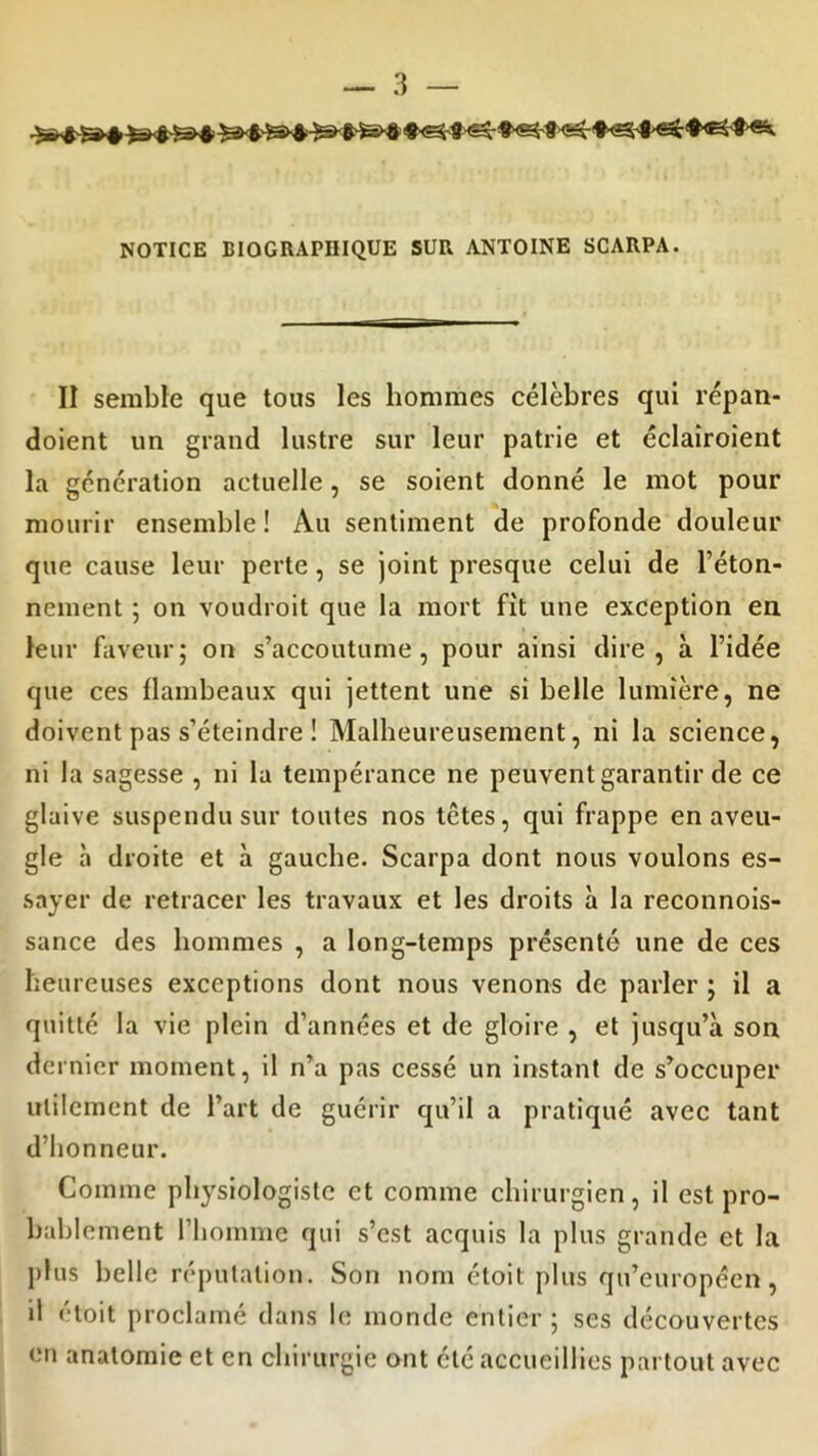 ^ #<^f <5^- #«4-3 #<e£ '$-«5s. NOTICE BIOGRAPHIQUE SUR ANTOINE SCARPA. II semble que tous les hommes célèbres qui répan- doient un grand lustre sur leur patrie et éclairoient la génération actuelle, se soient donné le mot pour mourir ensemble! Au sentiment de profonde douleur que cause leur perte, se joint presque celui de l’éton- nement ; on voudroit que la mort fit une exception en leur faveur; on s’accoutume, pour ainsi dire, à l’idée que ces flambeaux qui jettent une si belle lumière, ne doivent pas s’éteindre ! Malheureusement, ni la science, ni la sagesse , ni la tempérance ne peuvent garantir de ce glaive suspendu sur toutes nos têtes, qui frappe en aveu- gle à droite et à gauche. Scarpa dont nous voulons es- sayer de retracer les travaux et les droits à la reconnois- sance des hommes , a long-temps présenté une de ces heureuses exceptions dont nous venons de parler ; il a quitté la vie plein d’années et de gloire , et jusqu’à son de «nier moment, il n’a pas cessé un instant de s’occuper utilement de l’art de guérir qu’il a pratiqué avec tant d’honneur. Comme physiologiste et comme chirurgien, il est pro- bablement l’homme qui s’est acquis la plus grande et la plus belle réputation. Son nom étoit pins qu’européen, il étoit proclamé dans le monde entier ; ses découvertes en anatomie et en chirurgie ont été accueillies partout avec