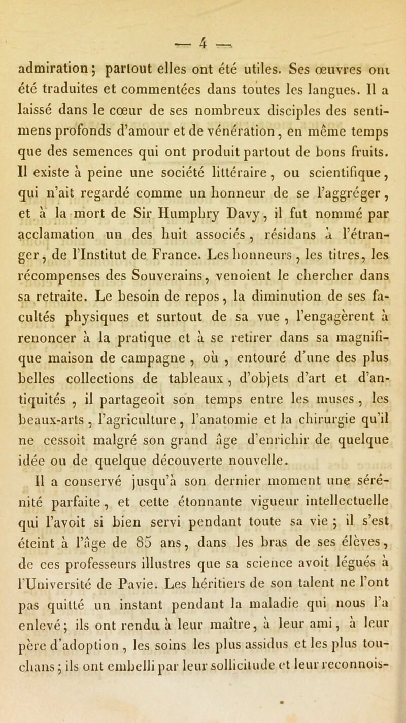 admiration ; partout elles ont été utiles. Ses œuvres oni été traduites et commentées dans toutes les langues. Il a laissé dans le cœur de ses nombreux disciples des senti- mens profonds d’amour et de vénération , en même temps que des semences qui ont produit partout de bons fruits. Il existe à peine une société littéraire, ou scientifique, qui n’ait regardé comme un honneur de se l’aggréger, et à la mort de Sir Ilumphry Davy, il fut nommé par acclamation un des huit associés, résidans à l’étran- ger, de l’Institut de France. Les honneurs , les titres, les récompenses des Souverains, venoient le chercher dans sa retraite. Le besoin de repos, la diminution de ses fa- cultés physiques et surtout de sa vue , l’engagèrent à renoncer à la pratique et à se retirer dans sa magnifi- que maison de campagne , où , entouré d’une des plus belles collections de tableaux , d’objets d’art et d’an- tiquités , il partageoit son temps entre les muses , les beaux-arts , l’agriculture, l’anatomie et la chirurgie qu’il ne ccssoit malgré son grand âge d’enrichir de quelque idée ou de quelque découverte nouvelle. Il a conservé jusqu’à son dernier moment une séré- nité parfaite, et cette étonnante vigueur intellectuelle qui l’avoit si bien servi pendant toute sa vie ; il s’est éteint à l’âge de 85 ans, dans les bras de ses élèves, de ces professeurs illustres que sa science avoit légués a l’Université de Pavie. Les héritiers de son talent ne 1 ont pas quitté un instant pendant la maladie qui nous l’a enlevé; ils ont rendu à leur maître, à leur ami, à leur père d’adoption , les soins les plus assidus et les plus tou- chans ; ils ont embelli par leur sollicitude et leur rcconnois-