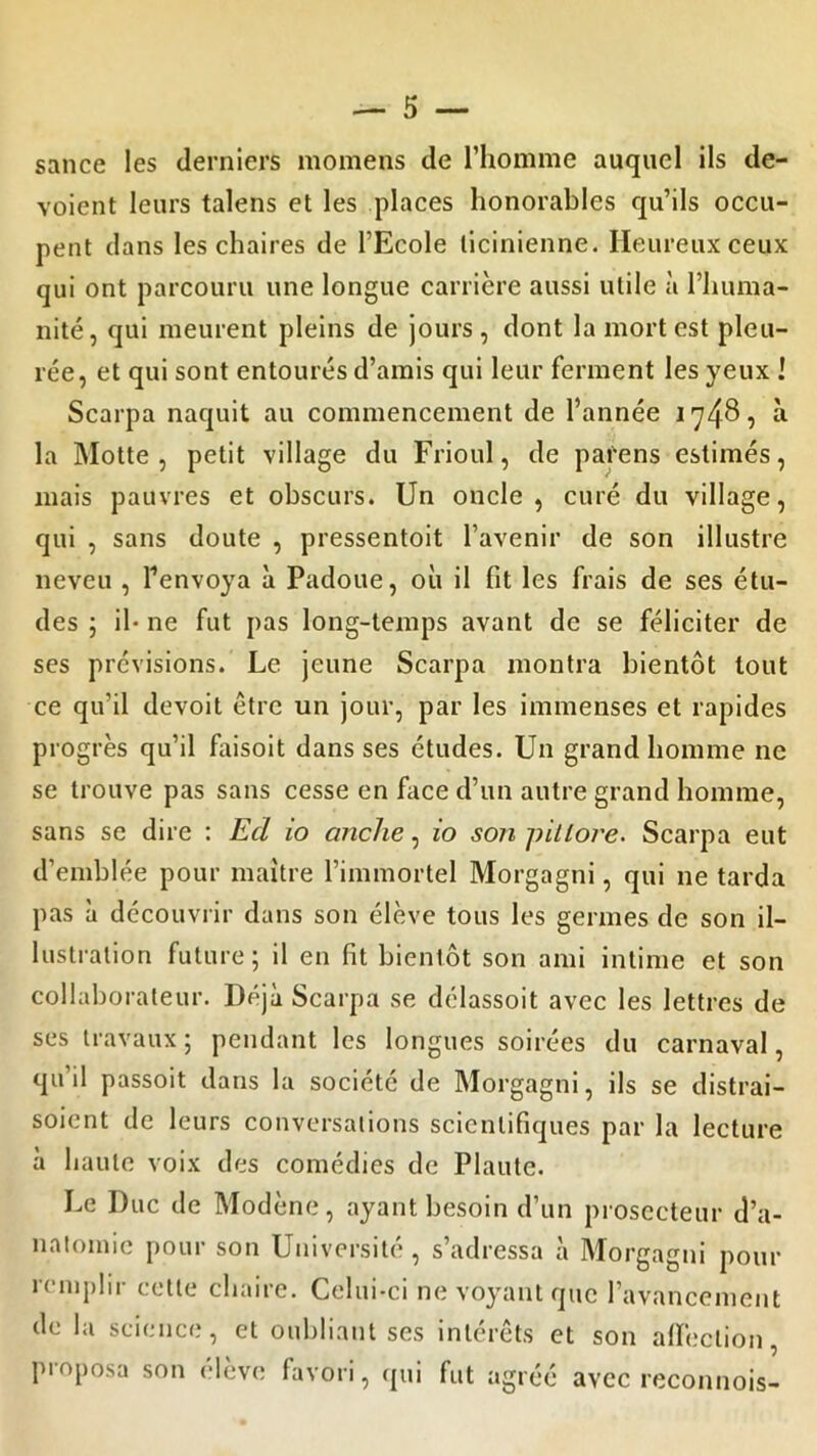 sauce les derniers momens de l’homme auquel ils dé- voient leurs talens et les places honorables qu’ils occu- pent dans les chaires de l’Ecole licinienne. Heureux ceux qui ont parcouru une longue carrière aussi utile à l’huma- nité, qui meurent pleins de jours, dont la mort est pleu- rée, et qui sont entourés d’amis qui leur ferment les yeux J Scarpa naquit au commencement de l’année 1748, à la Motte , petit village du Frioul, de parens estimés, mais pauvres et obscurs. Un oncle, curé du village, qui , sans doute , pressentoit l’avenir de son illustre neveu , l'envoya à Padoue, où il fit les frais de ses étu- des ; il- ne fut pas long-temps avant de se féliciter de ses prévisions. Le jeune Scarpa montra bientôt tout ce qu’il devoit être un jour, par les immenses et rapides progrès qu’il faisoit dans ses études. Un grand homme ne se trouve pas sans cesse en face d’un autre grand homme, sans se dire : Ed io anche, io son pitlore. Scarpa eut d’emblée pour maître l’immortel Morgagni, qui 11e tarda pas à découvrir dans son élève tous les germes de son il- lustration future; il en fit bientôt son ami intime et son collaborateur. Déjà Scarpa se délassoit avec les lettres de ses travaux ; pendant les longues soirées du carnaval, qu’il passoit dans la société de Morgagni, ils se distrai- soient de leurs conversations scientifiques par la lecture à haute voix des comédies de Plaute. Le Duc de Modène, ayant besoin d’un prosecteur d’a- natomie pour son Université, s’adressa à Morgagni pour remplir cette chaire. Celui-ci ne voyant que l’avancement de la science, et oubliant ses intérêts et son affection, proposa son élève favori, qui fut agréé avec reconnois-