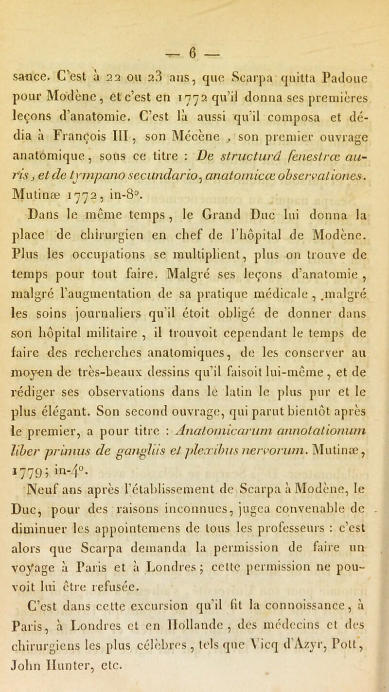 sauce. C’est à 22 ou 2.3 ans, que Scarpa quitta Padouc pourModène, et c’est en 1772 qu’il donna ses premières leçons d’anatomie. C’est là aussi qu'il composa et dé- dia à François III, son Mécène , son premier ouvrage anatomique, sous ce titre : De structura fenestrœ au- ris , et cle tvmpano secundcirio, anatomicce observaiiones. Mulinæ 1772 , in-83. Dans le même temps , le Grand Duc lui donna la place de chirurgien en chef de 1 hôpital de Modène. Plus les occupations se multiplient, plus on trouve de temps pour tout faire. Malgré ses leçons d’anatomie , malgré l’augmentation de sa pratique médicale, .malgré les soins journaliers qu’il étoit obligé de donner dans son hôpital militaire , il trouvoit cependant le temps de faire des recherches anatomiques, de les conserver au moyen de très-beaux dessins qu’il faisoit lui-même, et de rédiger ses observations dans le latin le plus pur et le plus élégant. Son second ouvrage, qui parut bientôt après le premier, a pour titre : Anal 01 nie an un annotationum liber primus de gangliis et plexihus nervorum. Mulinæ, 1779; in-4°. Neuf ans après l’établissement de Scarpa à Modène, le Duc, pour des raisons inconnues, jugea convenable de diminuer les appointemens de tous les professeurs : c’est alors que Scarpa demanda la permission de faire un voyage à Paris et à Londres ; celte permission ne pour- voit lui être refusée. C’est dans celte excursion qu’il fit la connoissance, à Paris, à Londres et en Hollande, des médecins et des chirurgiens les plus célèbres , tels que ^ icq d’Azyr, Pott, John limiter, etc.