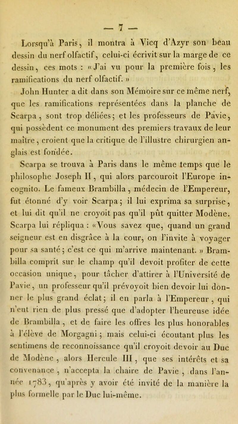 Lorsqu’à Paris, il montra à Vicq d’Azyr son beau dessin du nerf olfactif, celui-ci écrivit sur la marge de ce dessin, ces mots : «J’ai vu pour la première fois, les ramifications du nerf olfactif. » John Hunter a dit dans son Mémoire sur ce même nerf, que les ramifications représentées dans la planche de Scarpa , sont trop déliées; et les professeurs de Pavie, qui possèdent ce monument des premiers travaux de leur maître , croient que la critique de l’illustre chirurgien an- glais est fondée. Scarpa se trouva à Paris dans le même temps que le philosophe Joseph II, qui alors parcouroit l’Europe in- cognito. Le fameux Brambilla , médecin de l’Empereur, fut étonné d’y voir Scarpa; il lui exprima sa surprise, et lui dit qu'il ne croyoit pas qu’il pût quitter Modène. Scarpa lui répliqua : «Vous savez que, quand un grand seigneur est en disgrâce à la cour, on l’invite à voyager pour sa santé ; c’est ce qui m’arrive maintenant. » Bram- billa comprit sur le champ qu’il devoit profiter de cette occasion unique, pour tâcher d’attirer à l’Université de Pavie, un professeur qu’il prévoyoit bien devoir lui don- ner le plus grand éclat; il en parla à l’Empereur, qui n’eut rien de plus pressé que d’adopter l’heureuse idée de Brambilla , et de faire les offres les plus honorables à l'élève de Morgagni ; mais celui-ci écoutant plus les sentimens de reconnoissance qu’il croyoit devoir au Duc de Modène , alors Hercule III , que ses intérêts et sa convenance , n’accepta la chaire de Pavie , dans l’an- née 1783, qu’a près y avoir été invité de la manière la plus formelle par le Duc lui-même.