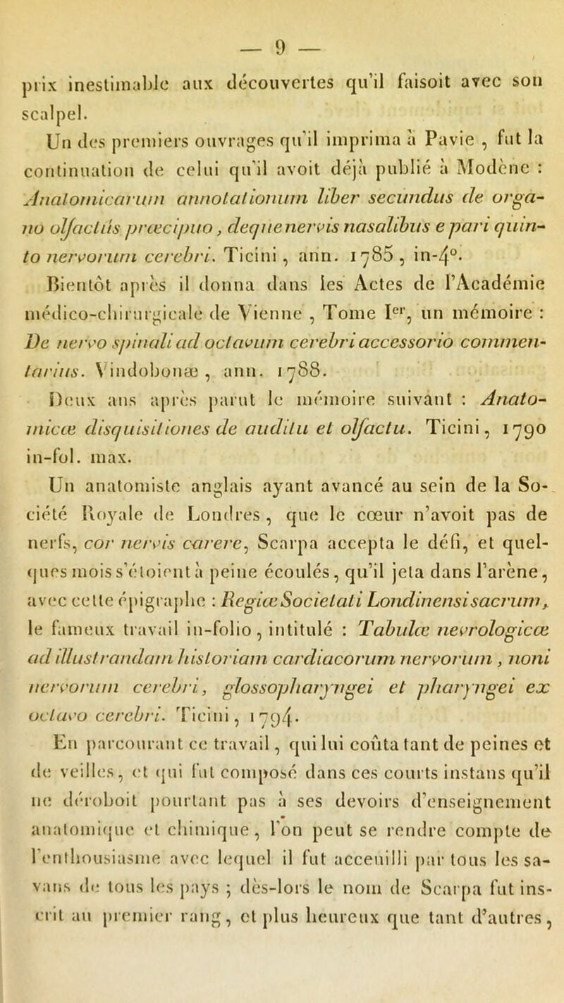 prix inestimable aux découvertes qu’il faisoit avec son scalpel. Un des premiers ouvrages qu’il imprima à Pavie , fut la continuation de celui qu’il avoit déjà publié à Modène : Analomicarum annotaiionum liber' secundus de orga- 110 olfaclûs.prœcipuo, dequenervis nasalibus epari quin- to nervorum cerebri. Ti ci ni , ann. 1785, in-4°- Bientôt après il donna dans les Actes de l’Académie médico-chirurgicale de Vienne , Tome Ier, un mémoire : De nervo spinaliad oclavum cerebri accessono comnien- ta/'ius. Vindobonæ , ann. 1788. Deux ans après parut le mémoire suivant : Anato- rnicce clisquisiliones de auditu et olfùctu. Ticini, 1790 in-fol. max. Un anatomiste anglais ayant avancé au sein de la So- ciété Royale de Londres , que le cœur n’avoit pas de nerfs, cor nervis carere, Scarpa accepta le défi, et quel- ques mois s’éloient à peine écoulés, qu’il jeta dans l’arène, avec celle épigraphe : KegiœSocielati Londinensi sacrum, le fameux travail in-folio, intitulé : Tabulée nevrologicœ ad illustrandam hisloriam carcliacorurn nervorum , noni nervorum cerebri, glossopllaryngéi et pharyngei ex oclavo cerebri. Ticini, 1794. En parcourant ce travail, qui lui coûta tant de peines et de veilles, et qui lut composé dans ces courts instans qu’il ne déroboit pourtant pas à ses devoirs d'enseignement anatomique et chimique , l’on peut se rendre compte de l’enthousiasme avec lequel il fut acceuilli par tous les sa- vaus de tous les pays ; dès-lors le nom de Scarpa fut ins- crit au premier rang, et plus heureux que tant d’autres,