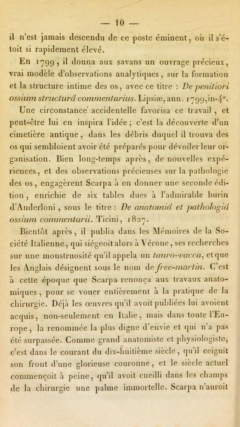 il n’est jamais descendu de ce poste éminent, où il s’é- toit si rapidement élevé. En 1799, il donna aux savans un ouvrage précieux, vrai modèle d’observations analytiques, sur la formation et la structure intime des os, avec ce titre : De peniliori ossium structura commentarius. Lipsiæ, ann. 1799,01-4°. Une circonstance' accidentelle favorisa ce travail , et peut-être lui en inspira l’idée; c’est la découverte d’un cimetière antique, dans les débris duquel il trouva des os qui sembloient avoir été préparés pour dévoiler leur or- ganisation. Bien long-temps après, de nouvelles expé- riences, et des observations précieuses sur la pathologie des os, engagèrent Scarpa à en donner une seconde édi- tion , enrichie de six tables dues à l’admirable burin d’Anderloni , sous le titre : De anatomià et patliologici ossium comilientarii. Ticini, 1827. Bientôt après, il publia dans les Mémoires de la So- ciété Italienne, qui siégeoit alors à Vérone, ses recherches sur une monstruosité qu’il appela un tauro-vacca., et que les Anglais désignent sous le nom de free-marlin. C est à cette époque que Scarpa renonça aux travaux anato- miques , pour se vouer entièrement à la pratique de la chirurgie. Déjà les œuvres qu’il avoit publiées lui avoient acquis, non-seulement en Italie, mais dans toute 1 Eu- rope , la renommée la plus digne d’envie et qui n’a pas été surpassée. Comme grand anatomiste et physiologiste, c’est dans le courant du dix-huitième siècle, qu’il ceignit son front d’une glorieuse couronne, et le siècle actuel commençoit à peine, qu’il avoit cueilli dans les champs de la chirurgie une palme immortelle. Scarpa n’auroit