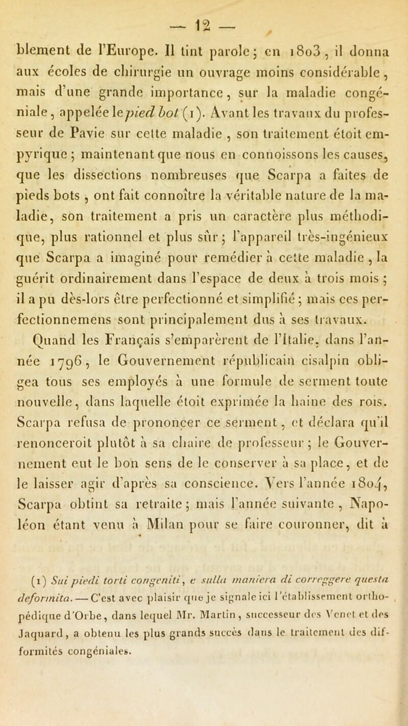 blement de l’Europe. Il tint parole; en i8o3, il donna aux écoles de chirurgie un ouvrage moins considérable, mais d’une grande importance, sur la maladie congé- niale, appelée\epied bol (i). Avant les travaux du profes- seur de Pavie sur cette maladie , son traitement étoit em- pyrique; maintenant que nous en connoissons les causes, que les dissections nombreuses que Scarpa a faites de pieds bots , ont fait connoître la véritable nature de la ma- ladie, son traitement a pris un caractère plus méthodi- que, plus rationnel et plus sûr; l’appareil très-ingénieux que Scarpa a imaginé pour remédier à cette maladie , la guérit ordinairement dans l’espace de deux à trois mois ; il a pu dès-lors être perfectionné et simplifié ; mais ces per- fectionnemens sont principalement dus à ses travaux. Quand les Français s’emparèrent de l’Italie, dans l’an- née 1796, le Gouvernement républicain cisalpin obli- gea tous ses employés à une formule de serment toute nouvelle, dans laquelle étoit exprimée la haine des rois. Scarpa refusa de prononcer ce serment, et déclara qu'il renonceroit plutôt à sa chaire de professeur; le Gouver- nement eut le bon sens de le conserver à sa place, et de le laisser agir d’après sa conscience. Vers l’année i8oq, Scarpa obtint sa retraite; mais l’année suivante , Napo- léon étant venu à Milan pour se faire couronner, dit à (1) Sue piedi torli congeniti, c sulla maniera de corrrggere questa defonnita. — C’est avec plaisir que je signale ici l'établissement ortho- pédique d’Orbe, dans lequel Mr. Martin , successeur des Vcnel et des Jaquard, a obtenu les plus grands succès dans le traitement des dif- formités congéniales.