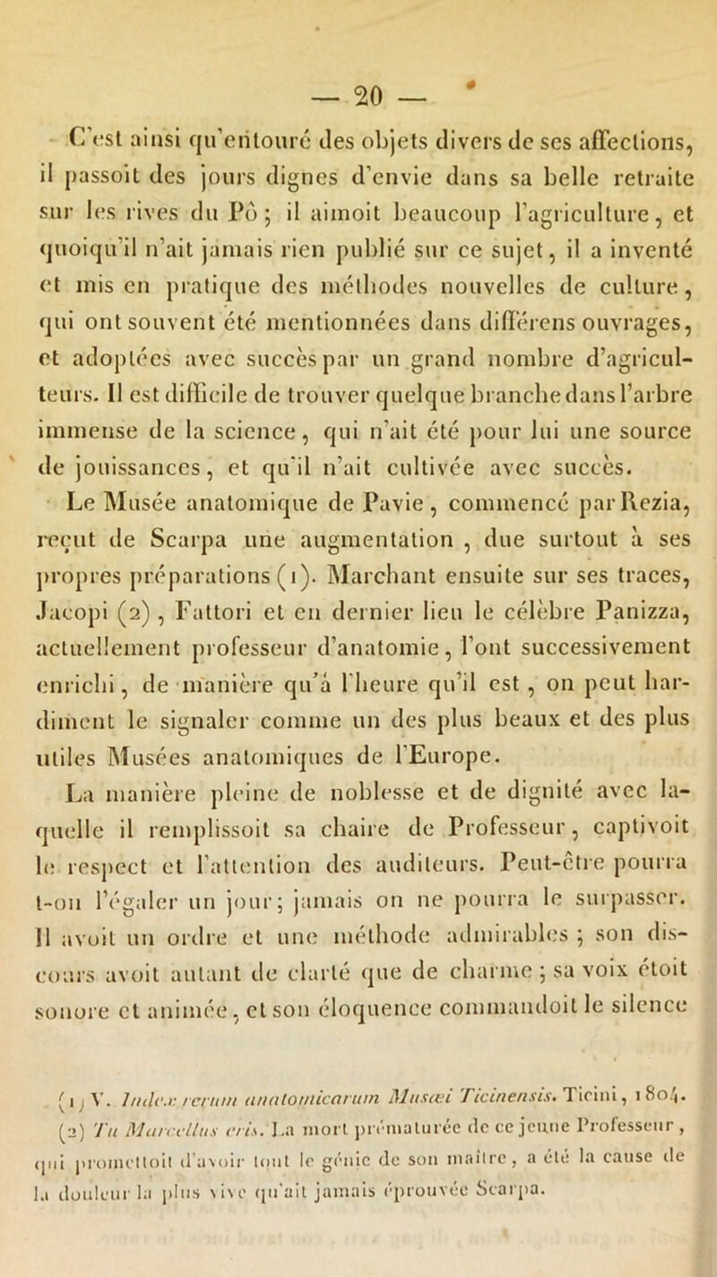 C’est ainsi qu'entouré des objets divers de scs affections, il ^assoit des jours dignes d’envie dans sa belle retraite sur les rives du Pô; il aimoit beaucoup l’agriculture, et quoiqu’il n’ait jamais rien publié sur ce sujet, il a inventé et mis en pratique des méthodes nouvelles de culture, qui ont souvent été mentionnées dans différens ouvrages, et adoptées avec succès par un grand nombre d’agricul- teurs. Il est difficile de trouver quelque branche dans l’arbre immense de la science, qui n’ait été pour lui une source de jouissances, et qu'il n’ait cultivée avec succès. Le Musée anatomique de Pavie, commencé parRezia, reçut île Scarpa une augmentation , due surtout à ses propres préparations (i). Marchant ensuite sur ses traces, Jacopi (2) , Fattori et en dernier lieu le célèbre Panizza, actuellement professeur d’anatomie, l’ont successivement enrichi, de manière qu’à l'heure qu’il est , on peut har- diment le signaler comme un des plus beaux et des plus utiles Musées anatomiques de l'Europe. La manière pleine de noblesse et de dignité avec la- quelle il remplissoit sa chaire de Professeur, çaptivoit le respect et l’attention des auditeurs. Peut-etre pourra l-oii l’égaler un jour; jamais on ne pourra le surpasser. Il avuit un ordre et une méthode admirables ; son dis- cours avoit autant de clarté que de charme ; sa voix éloit sonore et animée, et son éloquence conunandoitle silence V. l/icli'.i:/c/'/ii/i unatoniicarum Ulu.usi TicinensiS' Ticini, 180/). (2) Tu Murccllux cris. La mort prématurée de ce jeune Professeur , qui promettoit d’avoir tout le génie de son maître, a été la cause île la douleur la plus vive qu'ait jamais éprouvée Scarpa.