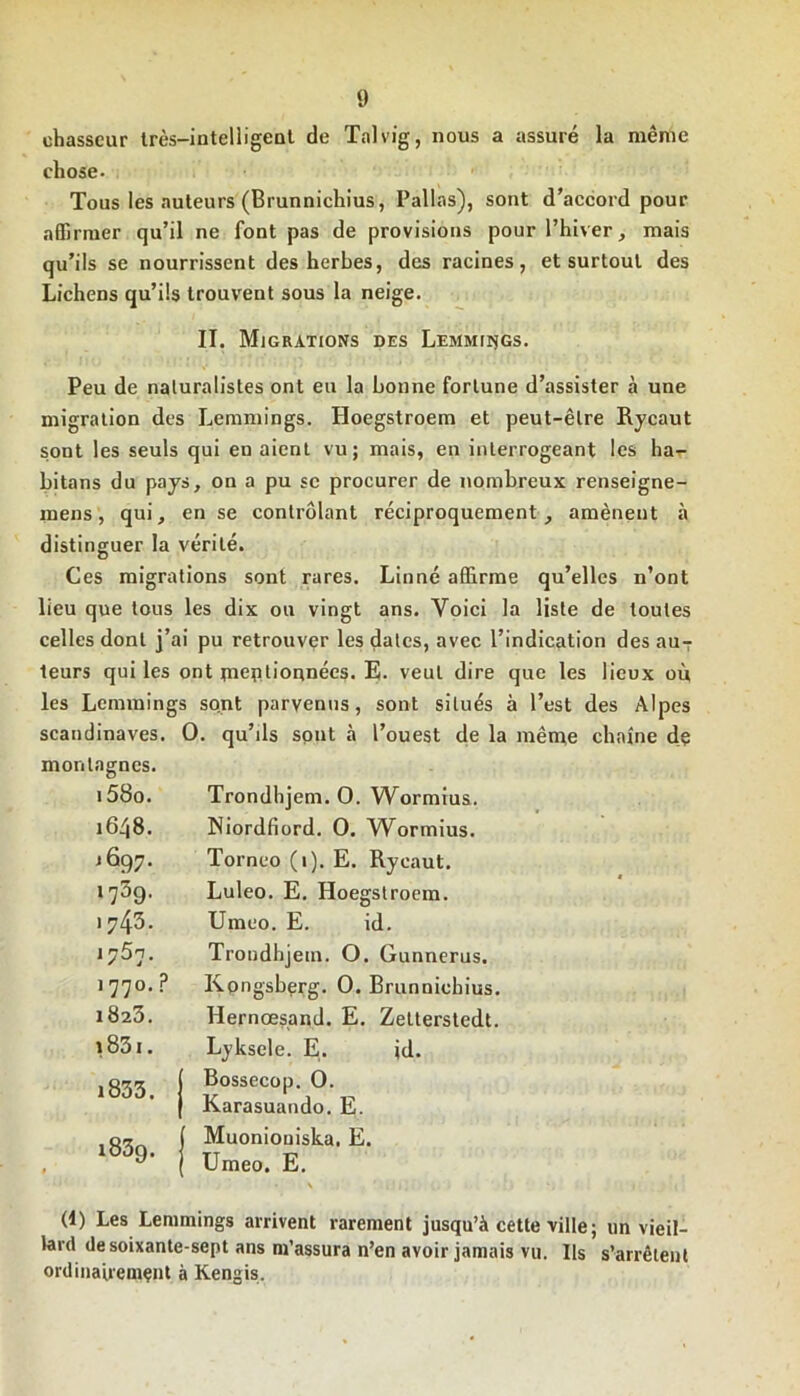 chasseur très-intelligent de Talvig, nous a assuré la même chose- Tous les auteurs (Brunnichius, Pallas), sont d’accord pour affirmer qu’il ne font pas de provisions pour l’hiver, mais qu’ils se nourrissent des herbes, des racines, et surtout des Lichens qu’ils trouvent sous la neige. II. Migrations des Lemmings. Peu de naturalistes ont eu la bonne fortune d’assister à une migration des Lemmings. Hoegstroem et peut-être Rycaut sont les seuls qui en aient vu; mais, en interrogeant les ha- bitons du pays, on a pu sc procurer de nombreux renseigne- ra ens, qui, en se contrôlant réciproquement, amènent à distinguer la vérité. Ces migrations sont rares. Linné affirme qu’elles n’ont lieu que tous les dix on vingt ans. Voici la liste de toutes celles dont j’ai pu retrouver les dates, avec l’indication des au7 teurs qui les ont jneptiounécs. E- veut dire que les lieux où les Lemmings sont parvenus, sont situés à l’est des Alpes Scandinaves. O. qu’üs sont à l’ouest de la même chaîne de montagnes. i58o. Trondhjem. 0. Wormius. 1648. Niordfiord. 0. Wormius. j 697. Torneo (1). E. Rycaut. i759. Luleo. E. Hoegstroem. )743. Umco. E. id. Trondhjem. O. Gunnerus. 1 770. ? Kongsberg. 0. Brunnichius. x823. Hernœsand. E. Zetterstedt. 1831. Lyksele. E. jd. i833. Bossecop. 0. Karasuando. E. i839. Muonioniska, E. Umeo. E. (1) Les Lemmings arrivent rarement jusqu’à cette ville; un vieil- lard de soixante-sept ans m’assura n’en avoir jamais vu. Ils s’arrêtent ordinairement à Kengis.