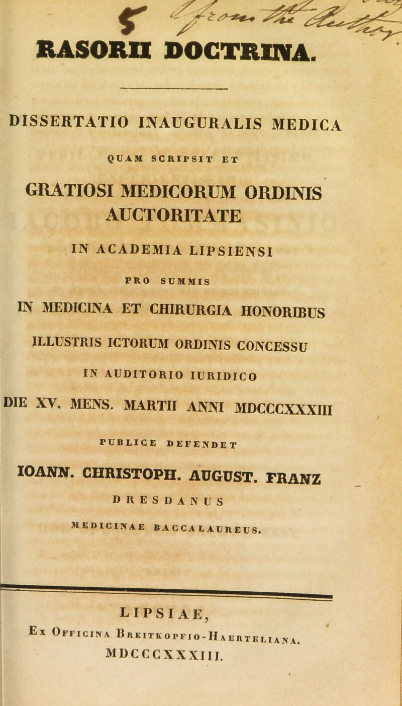 RASORII DOCTRINA. DISSERTATIO INAUGURALIS MEDICA QUAM SCRIPSIT ET GRATIOSI MEDICORUM ORDINIS AUCTORITATE IN ACADEMIA LIPSIENSI PRO SUMMIS IN MEDICINA ET CHIRURGIA HONORIBUS ILLUSTRIS ICTORUM ORDINIS CONCESSU IN AUDITORIO IURIDICO DIE XV. MENS. MARTII ANNI MDCCCXXXHI PUBLICE DEFENDET IOANN. CHRISTOPH. AUGUST. FRANZ DRESDANUS MEDICINAE BACCALAUREUS. LIPSIAE, Ex Officina Breitkopfio-Haertkliana. mdcccxxxiii.