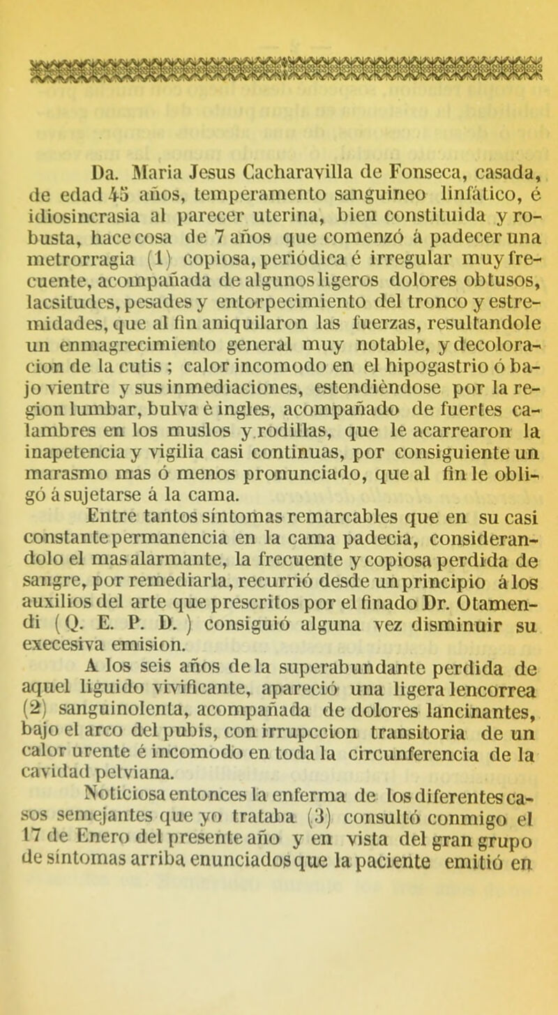 Da. María Jesús Cacharavilla de Fonseca, casada, de edad 45 años, temperamento sanguíneo linfático, é idiosincrasia al parecer uterina, bien constituida y ro- busta, hace cosa de 7 años que comenzó á padecer una metrorragia (1) copiosa, periódica é irregular muy fre- cuente, acompañada de algunos ligeros dolores obtusos, lacsitudes, pesades y entorpecimiento del tronco y estre- midades, que al fm aniquilaron las fuerzas, resultándole un enmagrecimiento general muy notable, y decolora- ción de la cutis ; calor incomodo en el hipogastrio ó ba- jo vientre y sus inmediaciones, estendiéndose por la re- gión lumbar, bulva é ingles, acompañado de fuertes ca- lambres en los muslos y rodillas, que le acarrearon la inapetencia y vigilia casi continuas, por consiguiente un marasmo mas ó menos pronunciado, que al fin le obli- gó á sujetarse á la cama. Entre tantos síntomas remarcables que en su casi constante permanencia en la cama padecía, considerán- dolo el mas alarmante, la frecuente y copiosa perdida de sangre, por remediarla, recurrió desde un principio á los auxilios del arte que prescritos por el finado Dr. Otamen- di (Q. E. P. D. ) consiguió alguna vez disminuir su execesiva emisión. A los seis años de la superabundante perdida de aquel liguido vivificante, apareció una ligera lencorrea (2) sanguinolenta, acompañada de dolores lancinantes, bajo el arco del pubis, con irrupccion transitoria de un calor urente é incomodo en toda la circunferencia de la cavidad pelviana. Noticiosa entonces la enferma de los diferentes ca- sos semejantes que yo trataba (3) consultó conmigo el 17 de Enero del presente año y en vista del gran grupo de síntomas arriba enunciados que la paciente emitió en