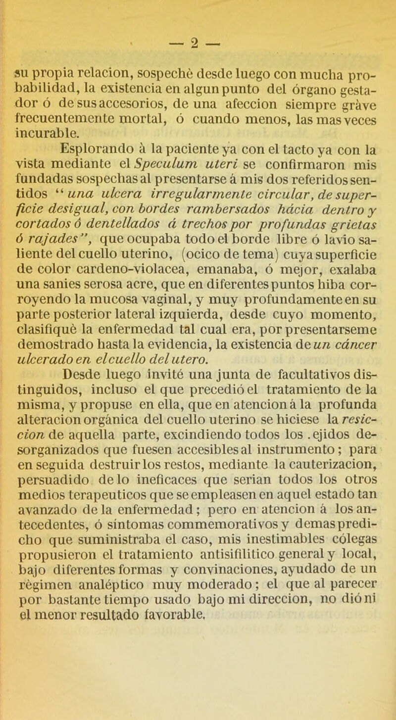 SU propia relación, sospeché desde luego con mucha pro- babilidad, la existencia en algún punto del órgano gesta- dor ó de sus accesorios, de una afección siempre grave frecuentemente mortal, ó cuando menos, las mas veces incurable. Esplorando a la paciente ya con el tacto ya con la vista mediante el Speculum uíeri se confirmaron mis fundadas sospechas al presentarse á mis dos referidos sen- tidos ''una ulcera irregularmente circular, de super- ficie desigual, con bordes rambersados hácia dentro y cortados ó dentellados á trechos por profundas grietas ó rajades”, que ocupaba todo el borde libre ó la\io sa- liente del cuello uterino, (ocico de tema) cuya superficie de color cardeno-violacea, emanaba, ó mejor, exalaba una sanies serosa acre, que en diferentes puntos hiba cor- royendo la mucosa vaginal, y muy profundamente en su parte posterior lateral izquierda, desde cuyo momento, clasifiqué la enfermedad tal cual era, por presentárseme demostrado hasta la evidencia, la existencia deM/^ cáncer ulcerado en elcuello del útero. Desde luego invité una junta de facultativos dis- tinguidos, incluso el que precedió el tratamiento de la misma, y propuse en ella, que en atención á la profunda alteración orgánica del cuello uterino se hiciese la resic- cionAñ aquella parte, excindiendo todos los .ejidos de- sorganizados que fuesen accesibles al instrumento; para enseguida destruirlos restos, mediante la cauterización, persuadido délo ineficaces que serian todos los otros medios terapéuticos que se empleasen en aquel estado tan avanzado de la enfermedad; pero en atención á los an- tecedentes, ó síntomas commemorativos y demas predi- cho que suministraba el caso, mis inestimables cólegas propusieron el tratamiento antisifilitico general y local, bajo diferentes formas y convinaciones, ayudado de un régimen analéptico muy moderado; el que al parecer por bastante tiempo usado bajo mi dirección, no dióni el menor resultado favorable.