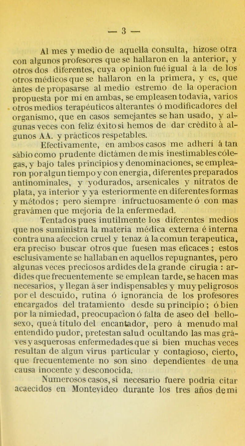 Al mes y medio de aquella consulta, hizose otra con algunos profesores que se hallaron en la anterior, y otros dos diferentes, cuya opinión fué igual á la de los otros médicos que se hallaron en la primera, y es, que antes de propasarse al medio estremo de la operación propuesta por mí en ambas, se empleasen todavía, varios otros medios terapéuticos alterantes ó modificadores del organismo, que en casos semejantes se han usado, y al- gunas veces con feliz éxito si hemos de dar crédito á al- gunos AA. y prácticos respetables. Efectivamente, en ambos casos me adherí á tan sabio como prudente dictamen de mis inestimables cole- gas, y bajo tales principios y denominaciones, se emplea- ron por algún tiempo y con energía, diferentes preparados antinominales, y yodurados, arsenicales y nitratos de plata, ya interior y ya esteriormente en diferentes formas y métodos; pero siempre infructuosamente ó con mas gravamen que mejoría de la enfermedad. Tentados pues inútilmente los diferentes medios que nos suministra la materia médica externa é interna contra una afección cruel y tenaz á la común terapéutica, era preciso buscar otros que fuesen mas eficaces ; estos esclusivamente se hallaban en aquellos repugnantes, pero algunas veces preciosos ardides déla grande cirugía : ar- dides que frecuentemente se emplean tarde, se hacen mas necesarios, y llegan áser indispensables y muy peligrosos por el descuido, rutina ó ignorancia de los profesores encargados del tratamiento desde su principio; ó bien por la nimiedad, preocupación ó falta de aseo del bello- sexo, que á título del encantador, pero á menudo mal entendido pudor, pretestan salud ocultando las mas gra- ves y asquerosas enfermedades que si bien muchas veces resultan de algún virus particular y contagioso, cierto, que frecuentemente no son sino dependientes de una causa inocente y desconocida. Numerosos casos, si necesario fuere podría citar acaecidos en Montevideo durante los tres años de mi